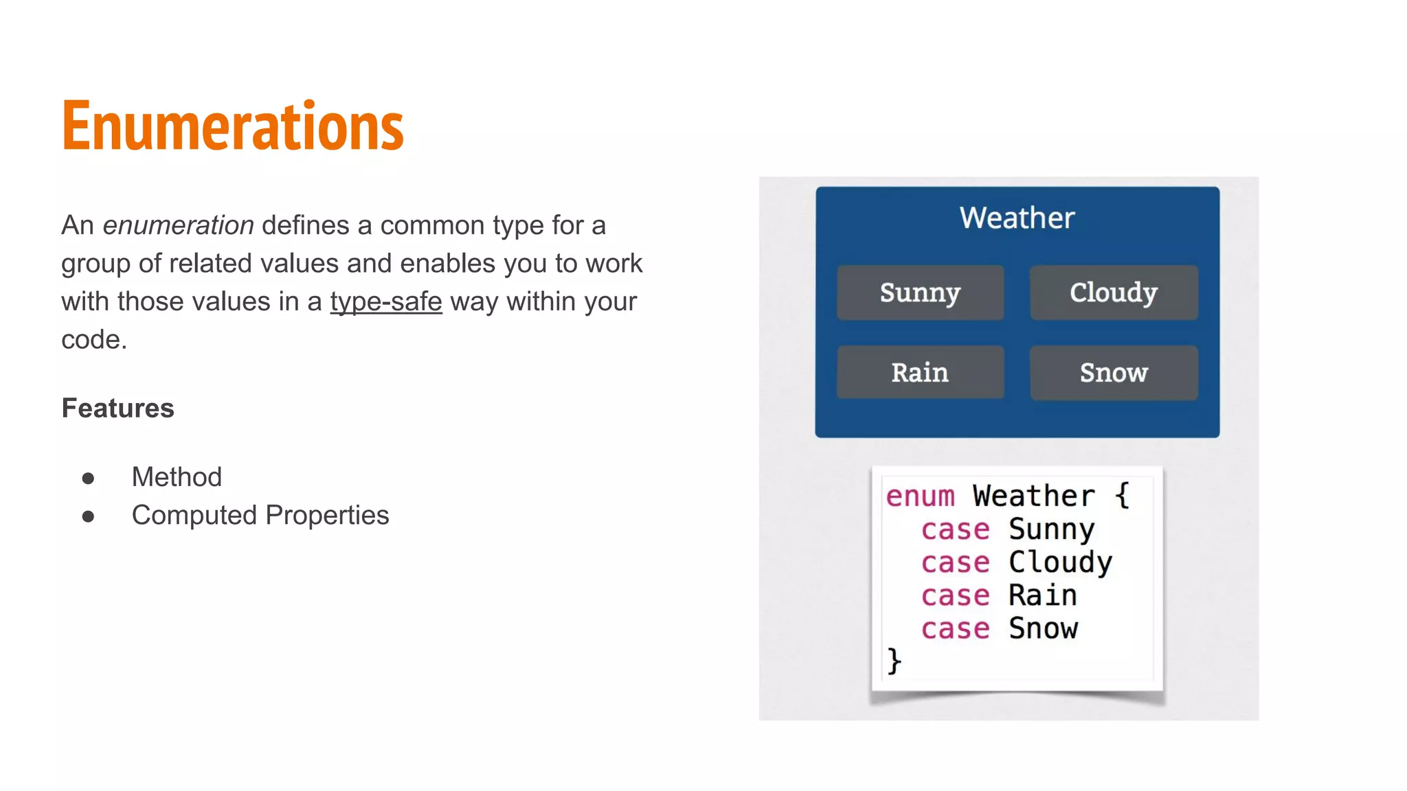 Enumerations
An enumeration defines a common type for a
group of related values and enables you to work
with those values in a type-safe way within your
code.
Features
● Method
● Computed Properties
 
