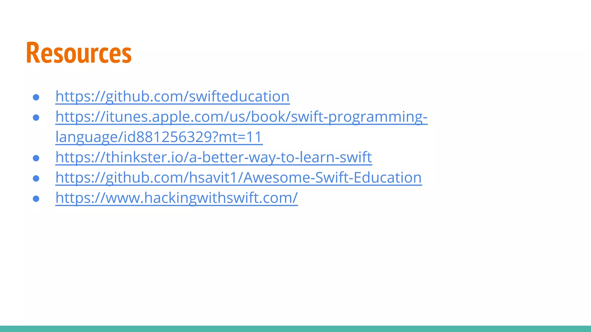 Resources
● https://github.com/swifteducation
● https://itunes.apple.com/us/book/swift-programming-
language/id881256329?mt=11
● https://thinkster.io/a-better-way-to-learn-swift
● https://github.com/hsavit1/Awesome-Swift-Education
● https://www.hackingwithswift.com/
 