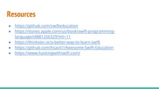 Resources
● https://github.com/swifteducation
● https://itunes.apple.com/us/book/swift-programming-
language/id881256329?mt=11
● https://thinkster.io/a-better-way-to-learn-swift
● https://github.com/hsavit1/Awesome-Swift-Education
● https://www.hackingwithswift.com/
 