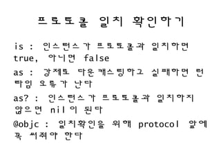 프로토콜 일치 확인하기
is : 인스턴스가 프로토콜과 일치하면
true, 아니면 false
as : 강제로 다운캐스팅하고 실패하면 런
타임 오류가 난다
as? : 인스턴스가 프로토콜과 일치하지
않으면 nil 이 된다
@objc : 일치확인을 위해 protocol 앞에
꼭 써줘야 한다
 