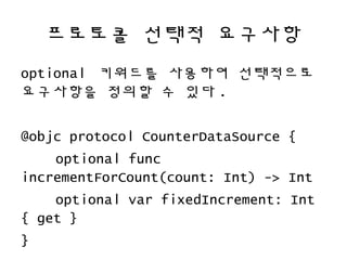 프로토콜 선택적 요구사항
optional 키워드를 사용하여 선택적으로
요구사항을 정의할 수 있다 .
@objc protocol CounterDataSource {
optional func
incrementForCount(count: Int) -> Int
optional var fixedIncrement: Int
{ get }
}
 