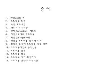 순서
1. Protocols ?
2. 프로토콜 문법
3. 속성 요구사항
4. 메소드 요구사항
5. 변이 (mutating) 메소드
6. 타입으로서의 프로토콜
7. 위임 (Delegation)
8. 확장을 프로토콜 일치에 추가
9. 확장과 동시에 프로토콜 적용 선언
10. 프로토콜타입의 콜렉션들
11. 프로토콜 상속
12. 프로토콜 합성
13. 프로토콜 일치 확인하기
14. 프로토콜 선택적 요구사항
 