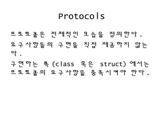 Protocols
프로토콜은 전체적인 모습을 정의한다 .
요구사항들의 구현을 직접 제공하지 않는
다 .
구현하는 쪽 (class 혹은 struct) 에서는
프로토콜의 요구사항을 충족시켜야 한다 .
 