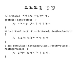 프로토콜 문법
// protocol 키워드를 사용합니다 .
protocol SomeProtocol {
// 프로토콜 정의가 여기 온다
}
struct SomeStruct: FirstProtocol, AnotherProtocol
{
// 구조체 정의가 여기 온다
}
class SomeClass: SomeSuperClass, FirstProtocol,
AnotherProtocol {
// 클래스 정의가 여기 온다 .
}
 