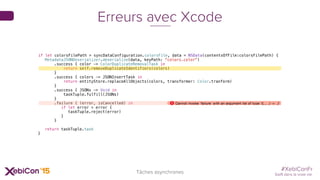 #XebiConFr
Swift dans la vraie vie
Tâches asynchrones
Erreurs avec Xcode
if let colorsFilePath = syncDataConfiguration.colorsFile, data = NSData(contentsOfFile:colorsFilePath) {
MetadataJSONDeserializer.deserialize(data, keyPath: "colors.color")
.success { color -> ColorDuplicateRemovalTask in
return self.removeDuplicateIdentifiers(colors)
}
.success { colors -> JSONInsertTask in
return entityStore.replaceAllObjects(colors, transformer: Color.tranform)
}
.success { JSONs -> Void in
taskTuple.fulfill(JSONs)
}
.failure { (error, isCancelled) in
if let error = error {
taskTuple.reject(error)
}
}
return taskTuple.task
}
 