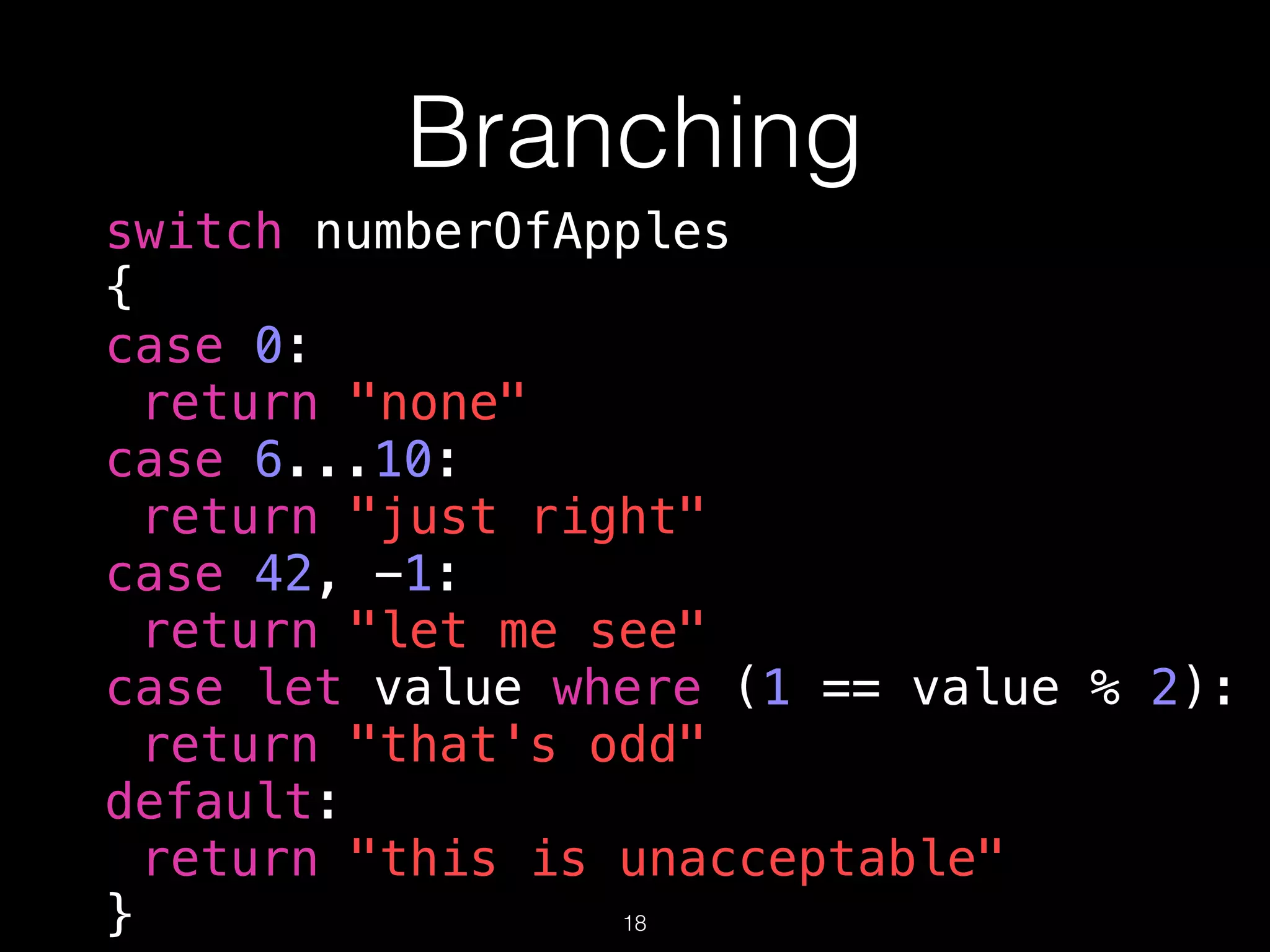 Branching
switch numberOfApples
{
case 0:
return "none"
case 6...10:
return "just right"
case 42, -1:
return "let me see"
case let value where (1 == value % 2):
return "that's odd"
default:
return "this is unacceptable"
} 18
 