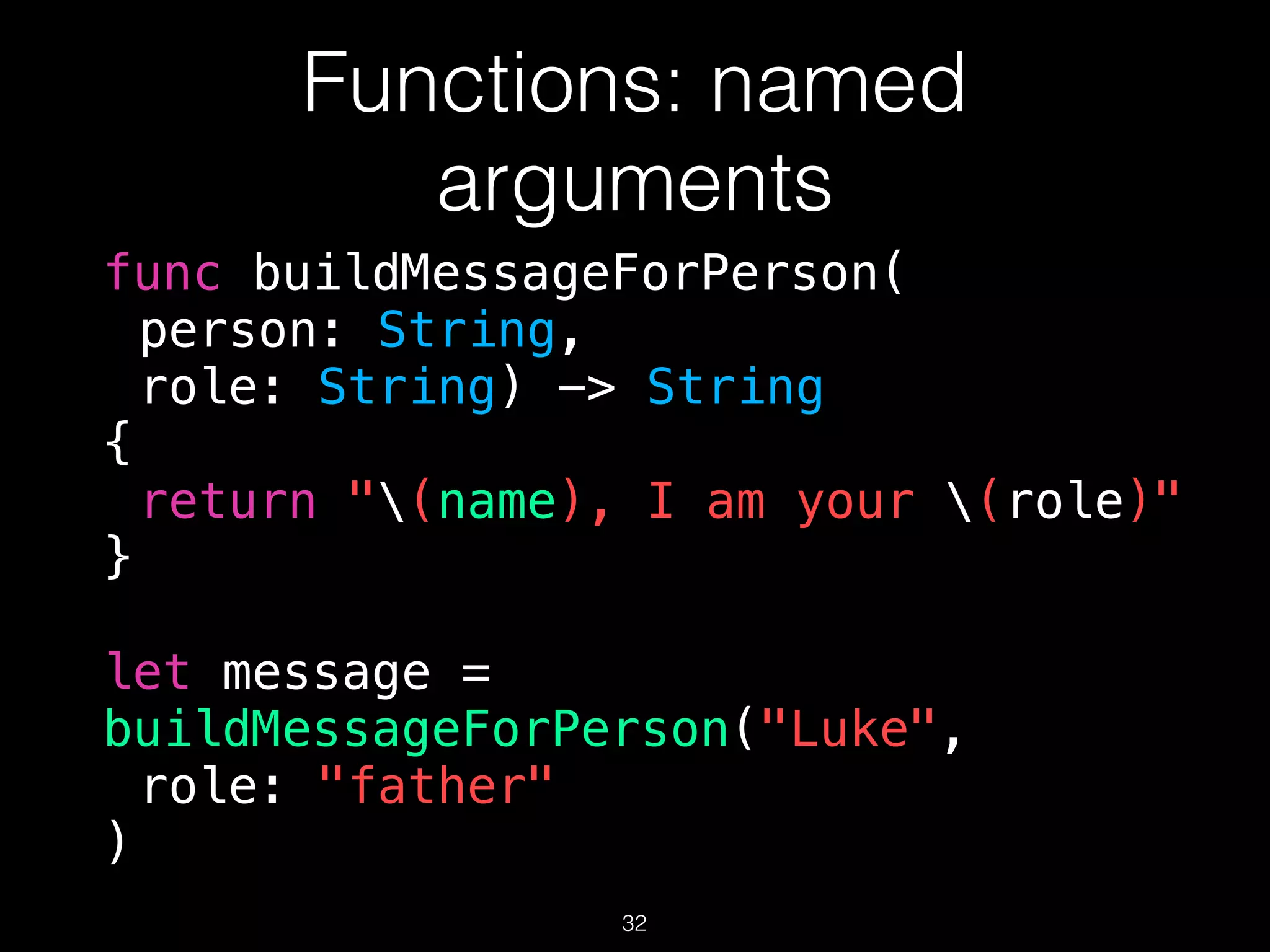Functions: named
arguments
func buildMessageForPerson(
person: String,
role: String) -> String
{
return "(name), I am your (role)"
}
let message =
buildMessageForPerson("Luke",
role: "father"
)
32
 