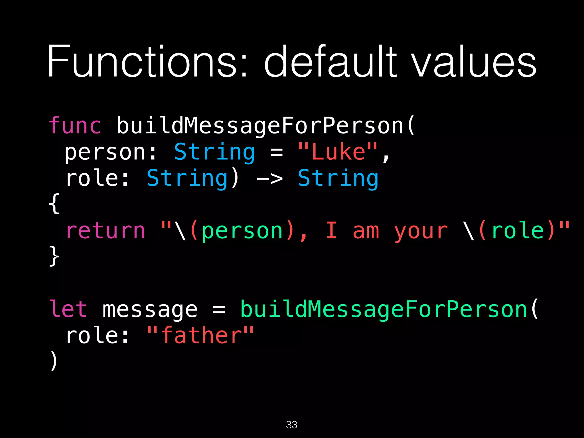 Functions: default values
func buildMessageForPerson(
person: String = "Luke",
role: String) -> String
{
return "(person), I am your (role)"
}
let message = buildMessageForPerson(
role: "father"
)
33
 