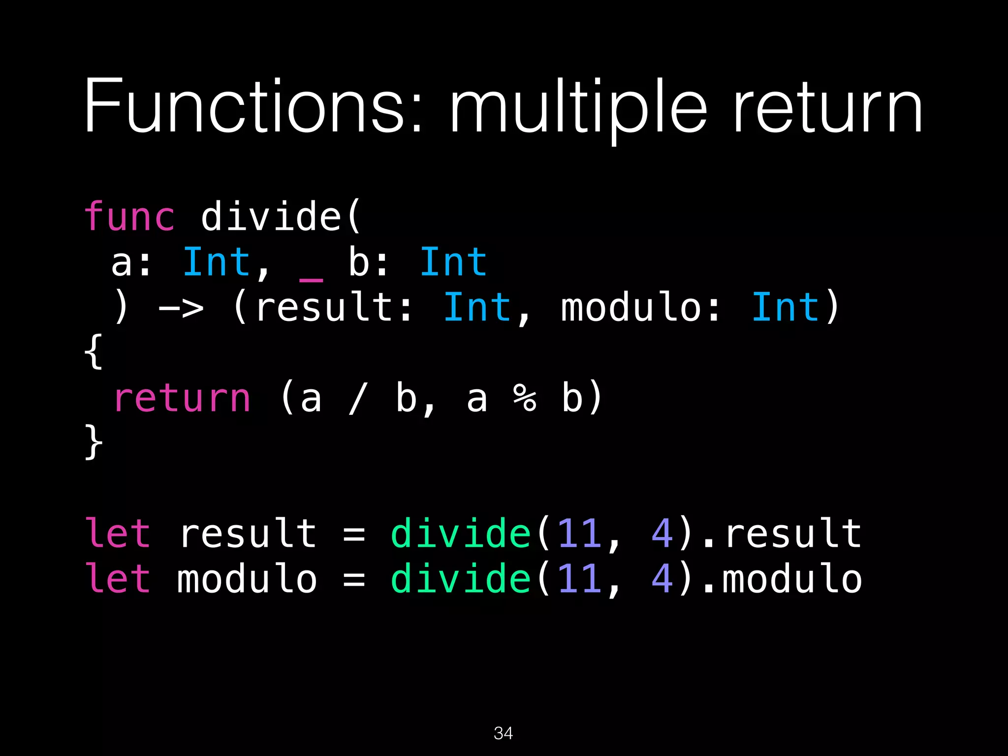 Functions: multiple return
func divide(
a: Int, _ b: Int
) -> (result: Int, modulo: Int)
{
return (a / b, a % b)
}
let result = divide(11, 4).result
let modulo = divide(11, 4).modulo
34
 