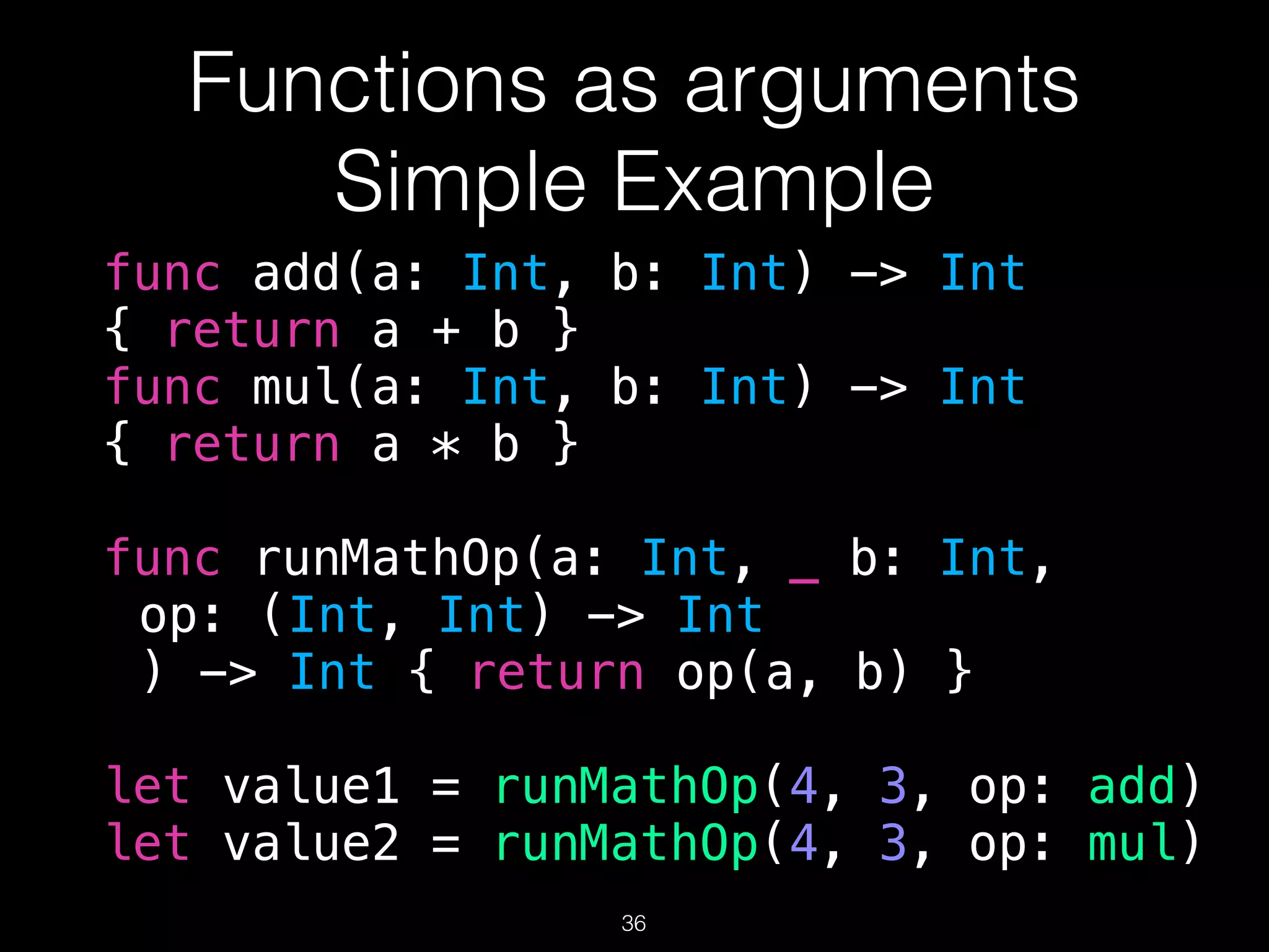 Functions as arguments
Simple Example
func add(a: Int, b: Int) -> Int
{ return a + b }
func mul(a: Int, b: Int) -> Int
{ return a * b }
func runMathOp(a: Int, _ b: Int,
op: (Int, Int) -> Int
) -> Int { return op(a, b) }
let value1 = runMathOp(4, 3, op: add)
let value2 = runMathOp(4, 3, op: mul)
36
 