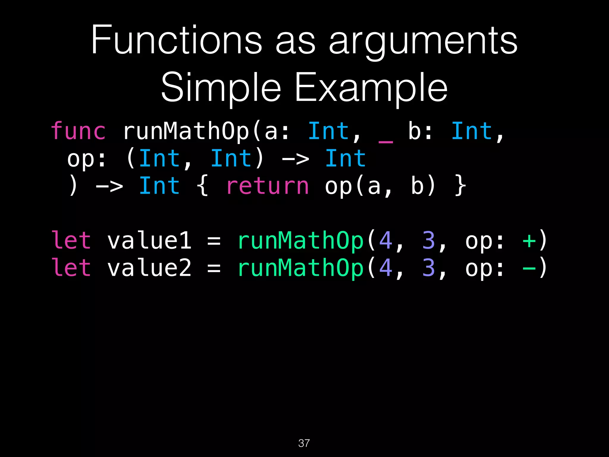 Functions as arguments
Simple Example
func runMathOp(a: Int, _ b: Int,
op: (Int, Int) -> Int
) -> Int { return op(a, b) }
let value1 = runMathOp(4, 3, op: +)
let value2 = runMathOp(4, 3, op: -)
37
 