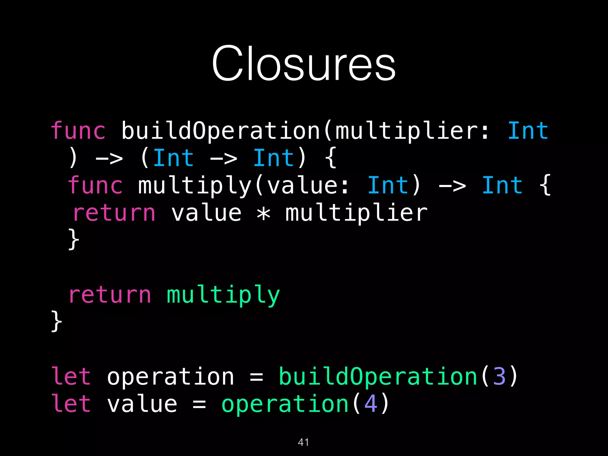 Closures
func buildOperation(multiplier: Int
) -> (Int -> Int) {
func multiply(value: Int) -> Int {
return value * multiplier
}
return multiply
}
let operation = buildOperation(3)
let value = operation(4)
41
 