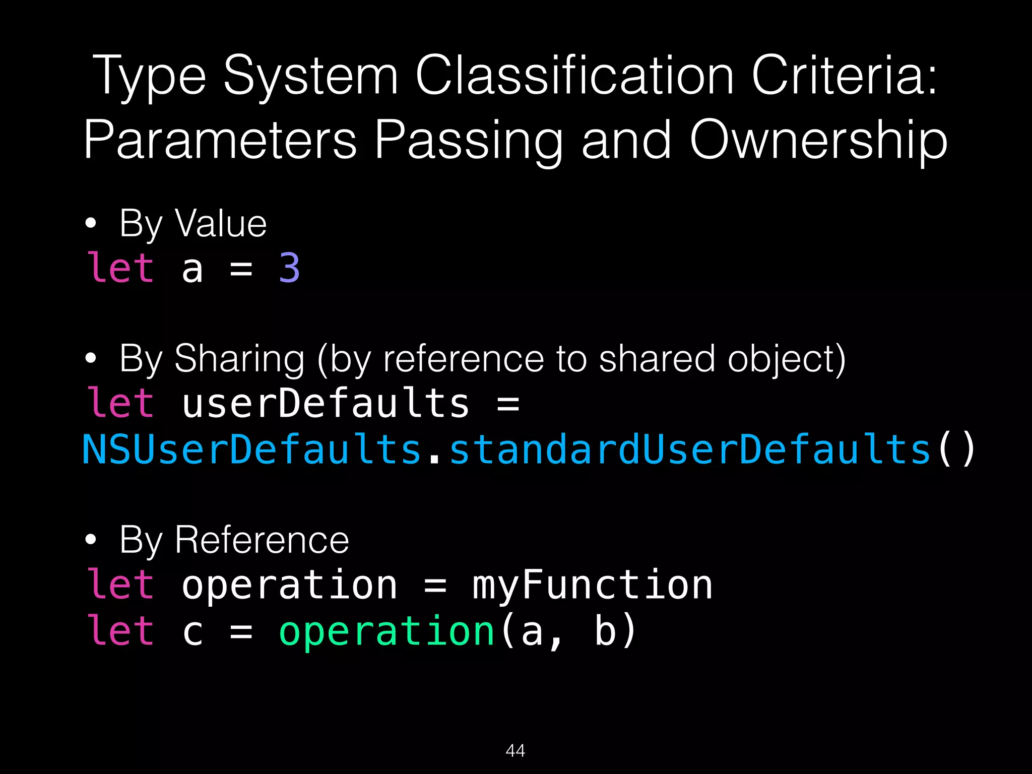 Type System Classiﬁcation Criteria:
Parameters Passing and Ownership
• By Value
let a = 3
• By Sharing (by reference to shared object)
let userDefaults =
NSUserDefaults.standardUserDefaults()
• By Reference
let operation = myFunction
let c = operation(a, b)
44
 