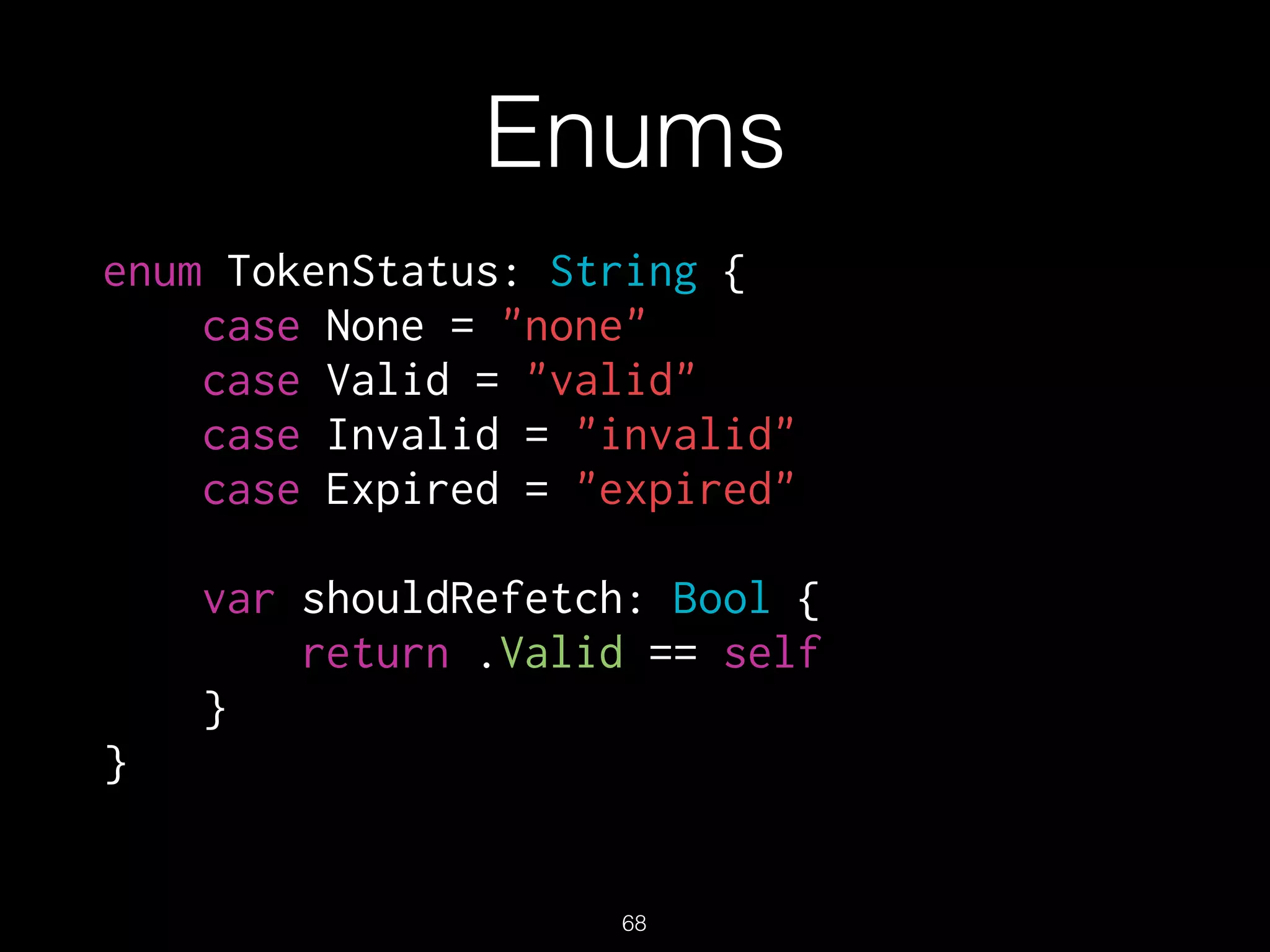 Enums
enum TokenStatus: String {
case None = "none"
case Valid = "valid"
case Invalid = "invalid"
case Expired = "expired"
var shouldRefetch: Bool {
return .Valid == self
}
}
68
 