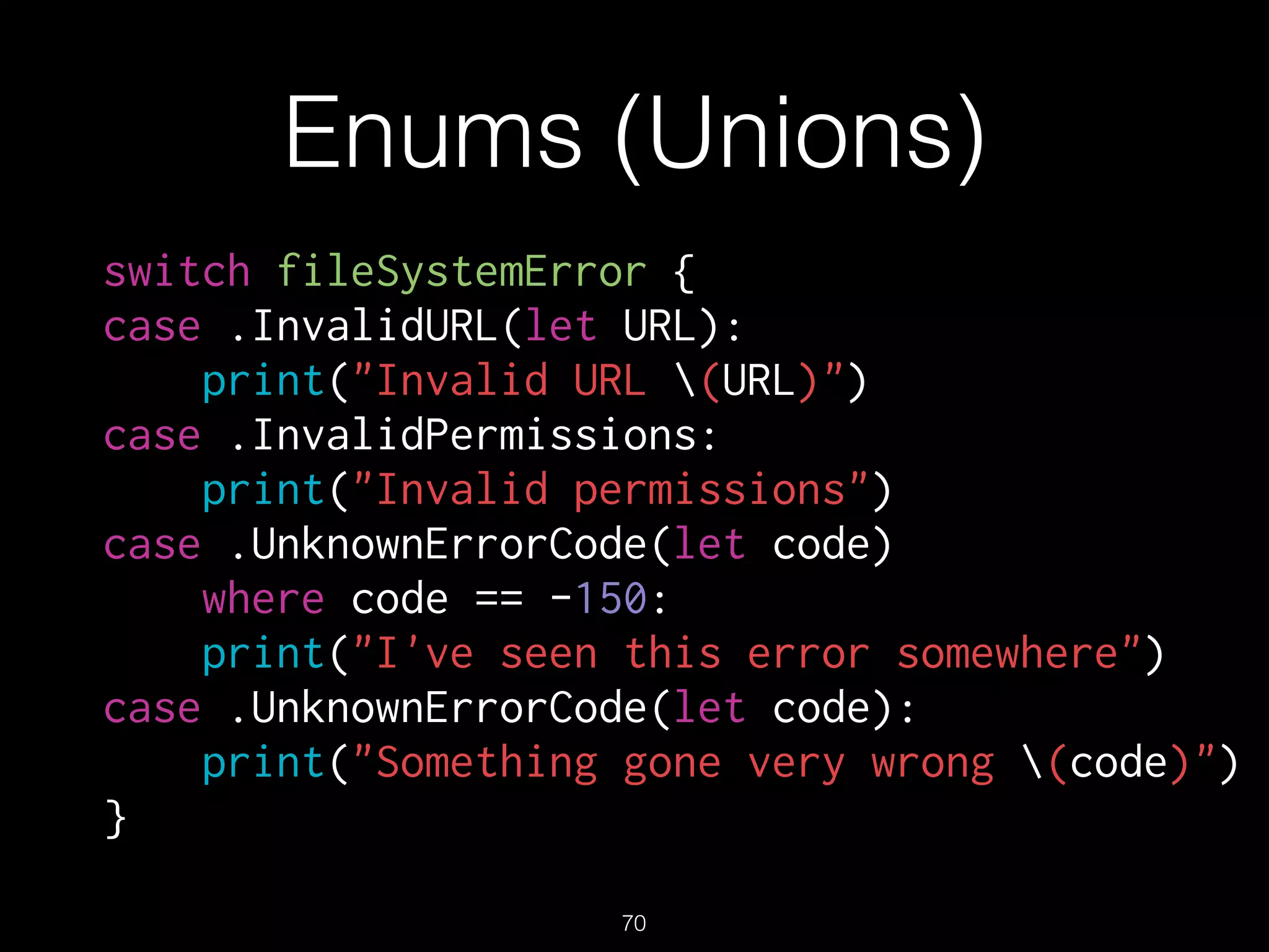Enums (Unions)
switch fileSystemError {
case .InvalidURL(let URL):
print("Invalid URL (URL)")
case .InvalidPermissions:
print("Invalid permissions")
case .UnknownErrorCode(let code)
where code == -150:
print("I've seen this error somewhere")
case .UnknownErrorCode(let code):
print("Something gone very wrong (code)")
}
70
 