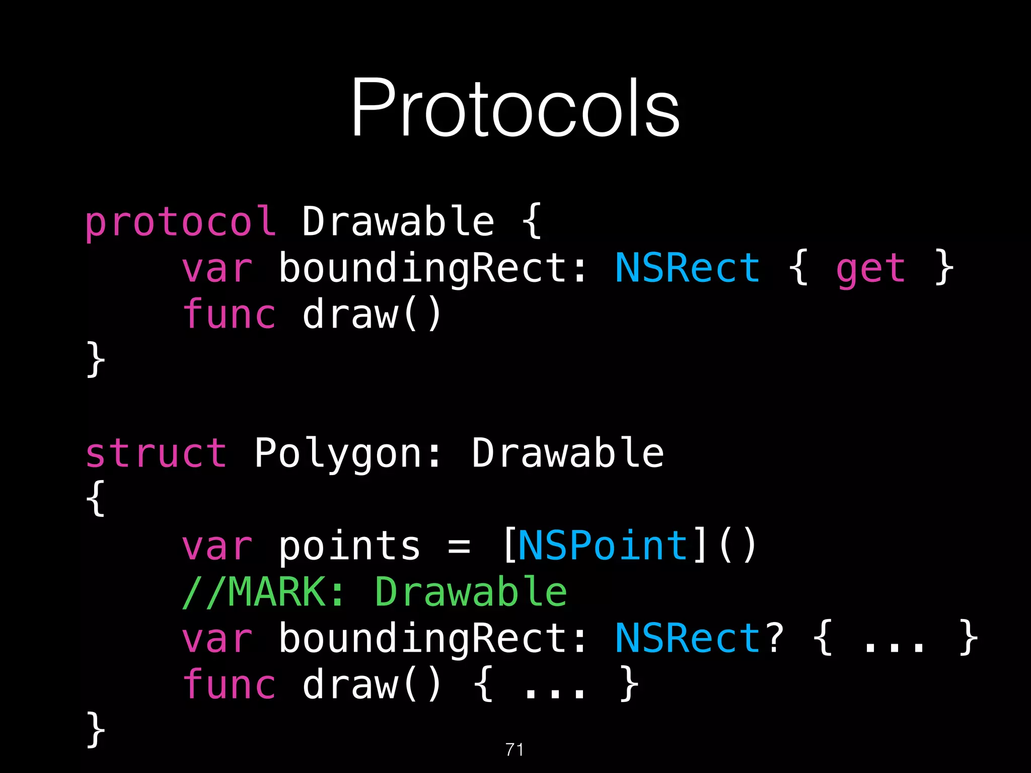 Protocols
protocol Drawable {
var boundingRect: NSRect { get }
func draw()
}
struct Polygon: Drawable
{
var points = [NSPoint]()
//MARK: Drawable
var boundingRect: NSRect? { ... }
func draw() { ... }
} 71
 