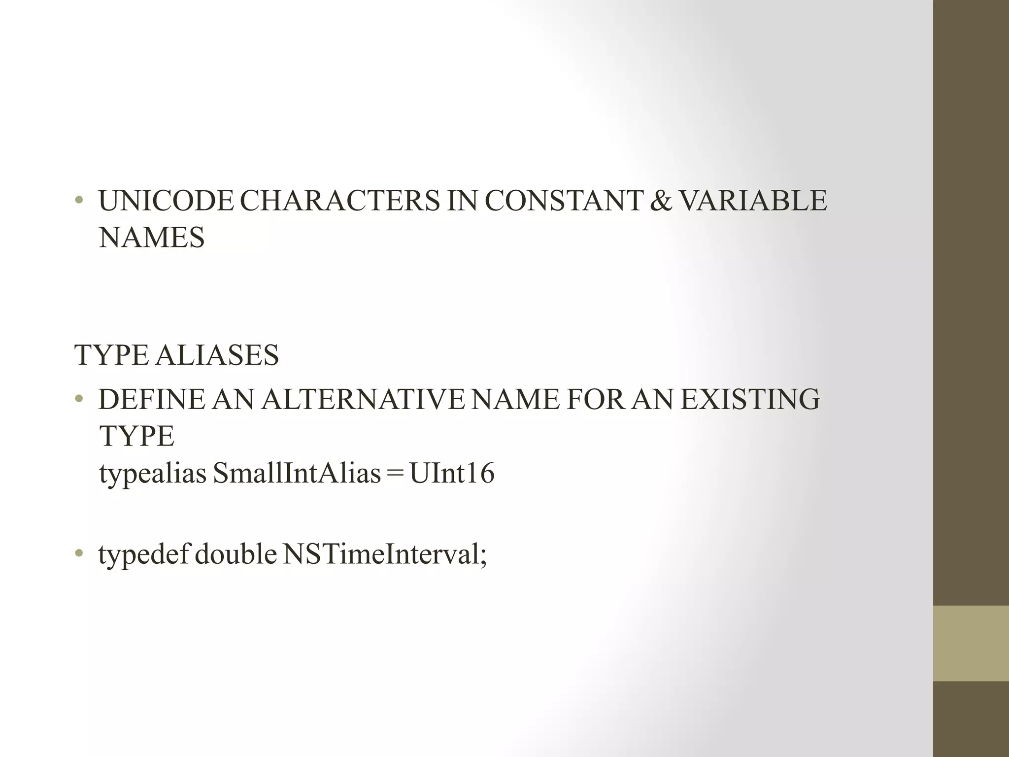 • UNICODE CHARACTERS IN CONSTANT & VARIABLE
NAMES
TYPE ALIASES
• DEFINE AN ALTERNATIVE NAME FOR AN EXISTING
TYPE
typealias SmallIntAlias = UInt16
• typedef double NSTimeInterval;
 
