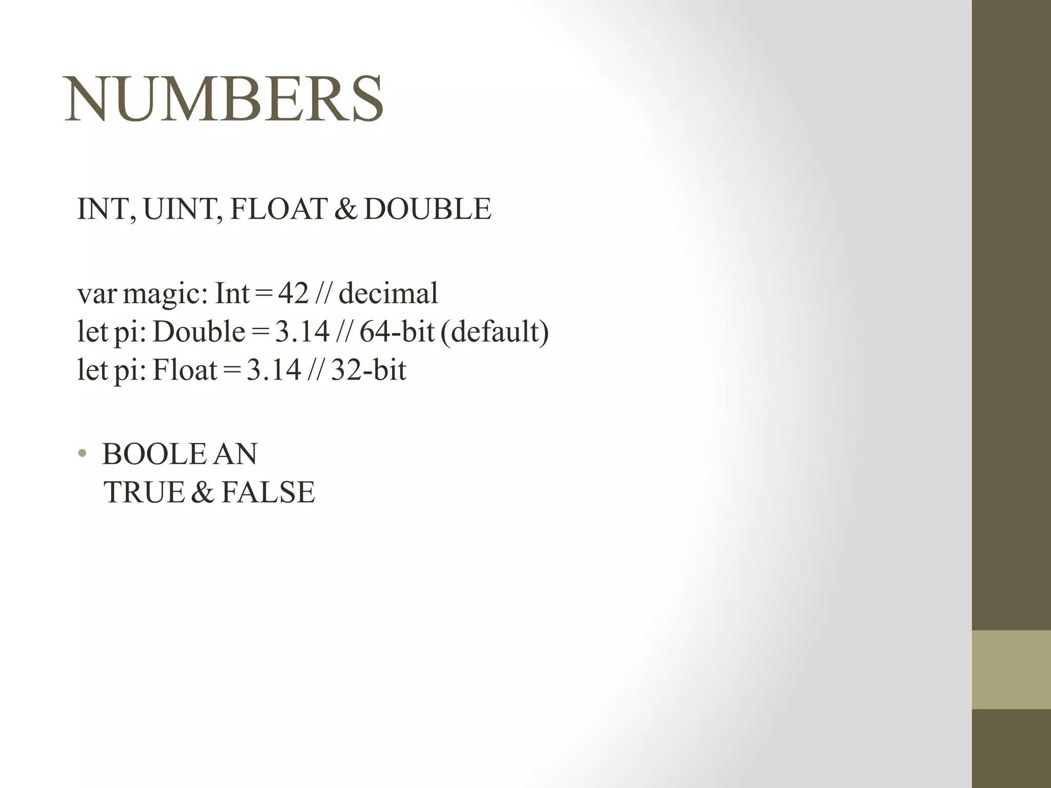 NUMBERS
INT, UINT, FLOAT & DOUBLE
var magic: Int = 42 // decimal
let pi: Double = 3.14 // 64-bit (default)
let pi: Float = 3.14 // 32-bit
• BOOLE AN
TRUE & FALSE
 