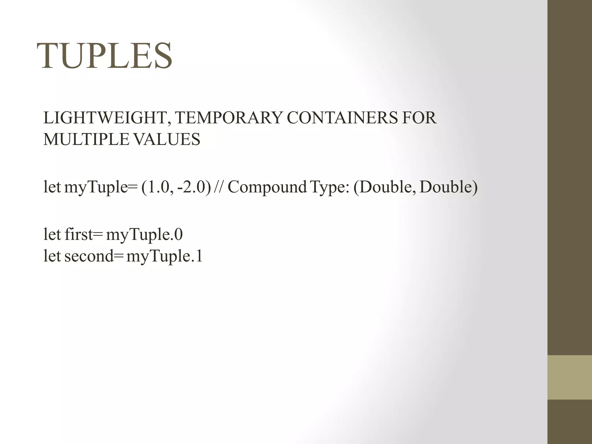 TUPLES
LIGHTWEIGHT, TEMPORARY CONTAINERS FOR
MULTIPLE VALUES
let myTuple= (1.0, -2.0) // CompoundType: (Double, Double)
let first= myTuple.0
let second=myTuple.1
 
