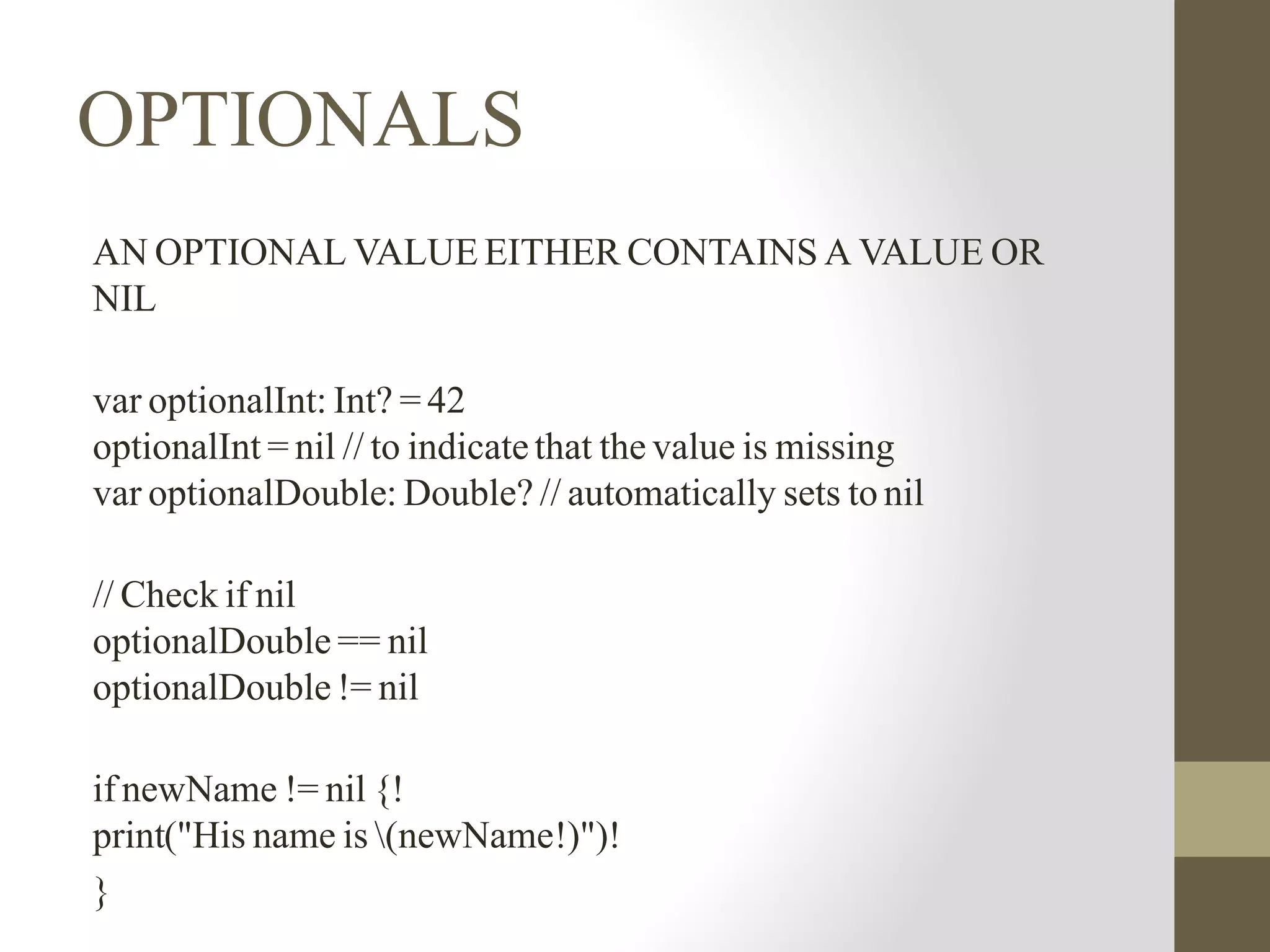 OPTIONALS
AN OPTIONAL VALUE EITHER CONTAINS A VALUE OR
NIL
var optionalInt: Int? = 42
optionalInt = nil // to indicate that the value is missing
var optionalDouble: Double? // automatically sets to nil
// Check if nil
optionalDouble == nil
optionalDouble != nil
if newName != nil {!
print("His name is (newName!)")!
}
 
