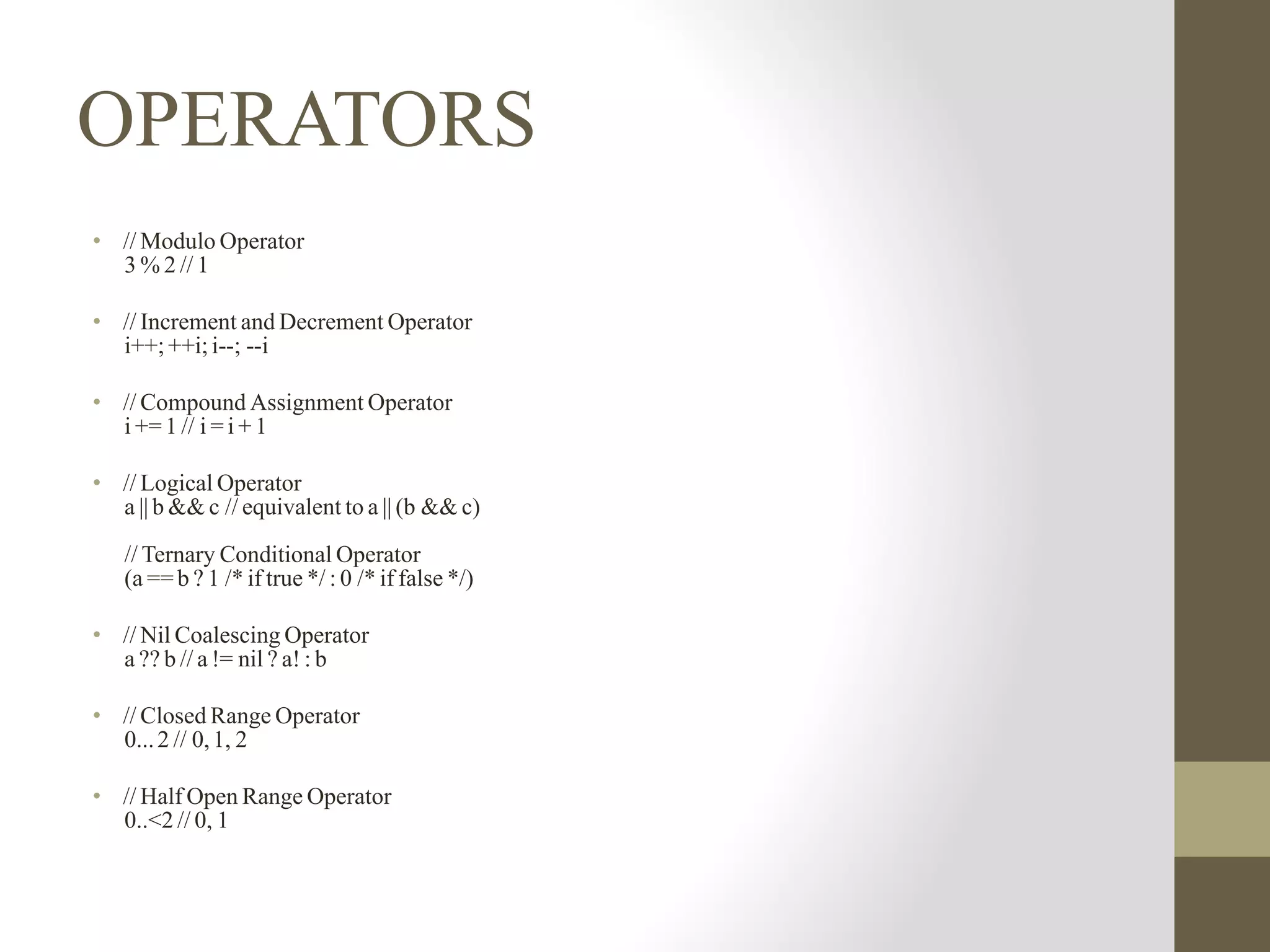 OPERATORS
• // Modulo Operator
3 % 2 // 1
• // Increment and Decrement Operator
i++; ++i; i--; --i
• // Compound Assignment Operator
i += 1 // i = i + 1
• // Logical Operator
a || b && c // equivalent to a || (b && c)
// Ternary Conditional Operator
(a == b ? 1 /* if true */ : 0 /* if false */)
• // Nil Coalescing Operator
a ?? b // a != nil ? a! : b
• // Closed Range Operator
0...2 // 0,1, 2
• // Half Open Range Operator
0..<2 // 0, 1
 