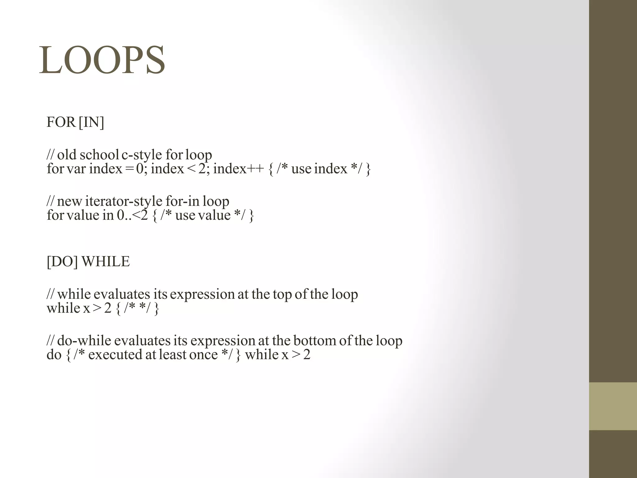 LOOPS
FOR[IN]
// old schoolc-style forloop
forvar index =0; index < 2; index++ { /* useindex */ }
// new iterator-style for-in loop
forvalue in 0..<2 { /* usevalue */ }
[DO] WHILE
// while evaluates itsexpression at the top of the loop
while x > 2 { /* */ }
// do-while evaluates its expression at the bottom of the loop
do {/* executed atleast once */} while x > 2
 