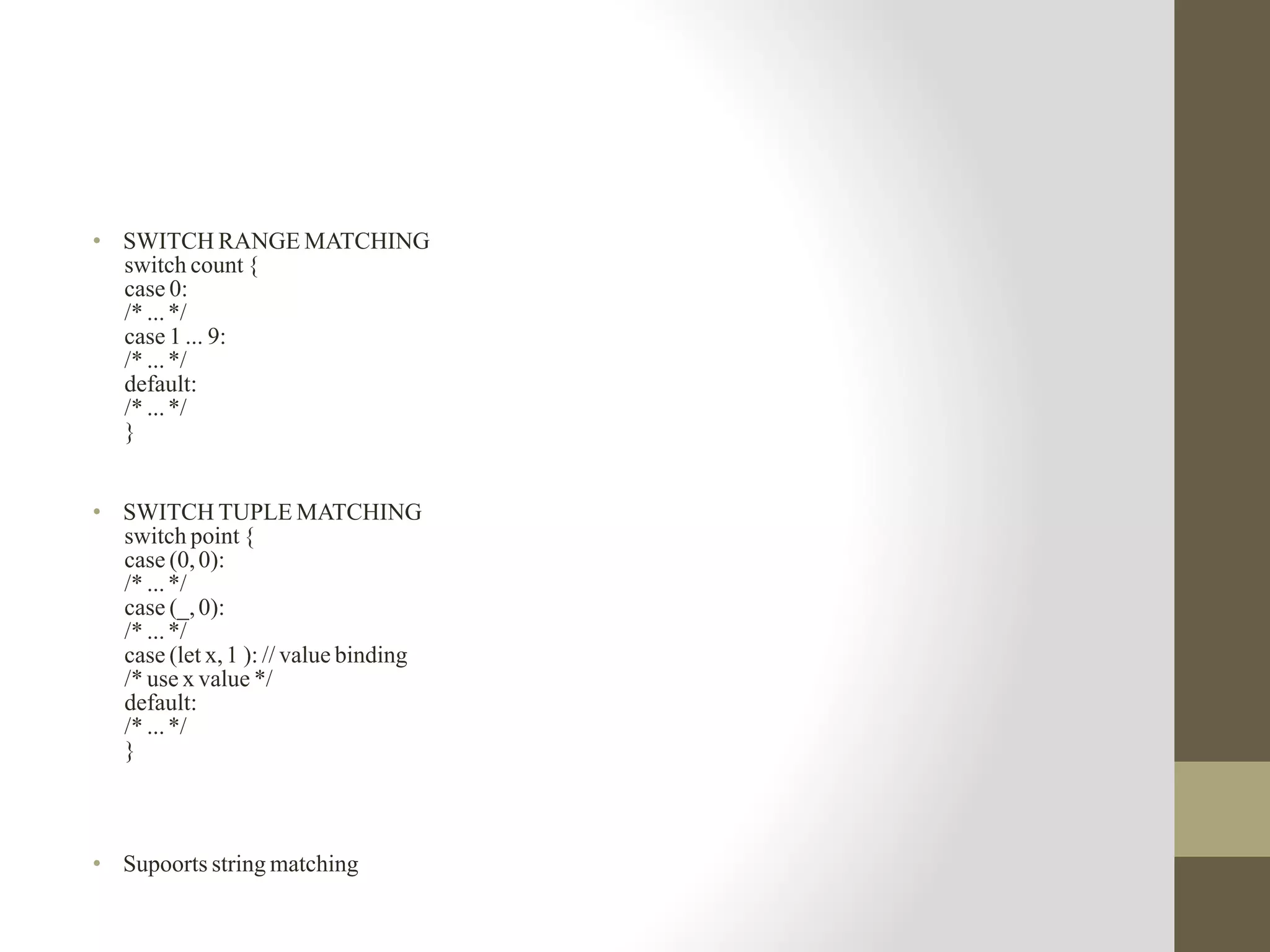 • SWITCH RANGE MATCHING
switch count {
case 0:
/* ...*/
case 1 ... 9:
/* ...*/
default:
/* ...*/
}
• SWITCH TUPLE MATCHING
switch point {
case (0,0):
/* ...*/
case (_,0):
/* ...*/
case (let x,1 ): // value binding
/* use x value */
default:
/* ...*/
}
• Supoorts string matching
 