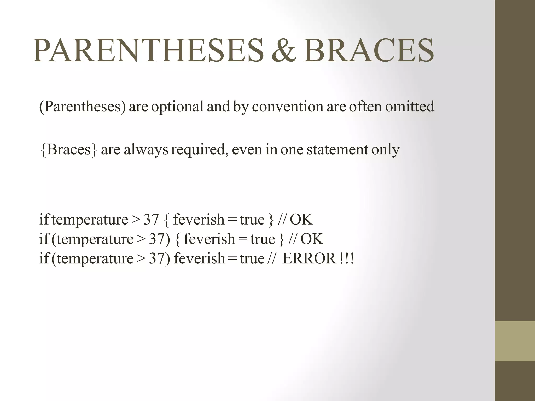 PARENTHESES & BRACES
(Parentheses) are optional and by convention are often omitted
{Braces} are always required, even in one statement only
if temperature > 37 { feverish = true } // OK
if (temperature > 37) {feverish = true } // OK
if (temperature > 37) feverish = true // ERROR !!!
 