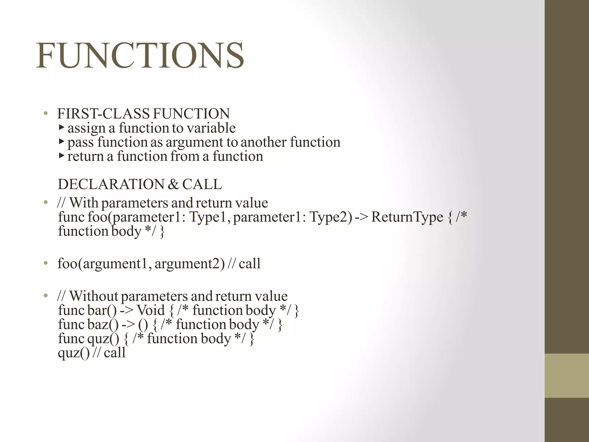 FUNCTIONS
• FIRST-CLASS FUNCTION
▸assign a function to variable
▸pass function as argument toanother function
▸return a function from a function
DECLARATION & CALL
• // With parameters and return value
funcfoo(parameter1: Type1,parameter1: Type2)-> ReturnType { /*
function body */ }
• foo(argument1, argument2) // call
• // Without parameters and return value
funcbar() -> Void { /* function body */}
funcbaz() -> () { /* function body */ }
funcquz() { /*function body */ }
quz() // call
 