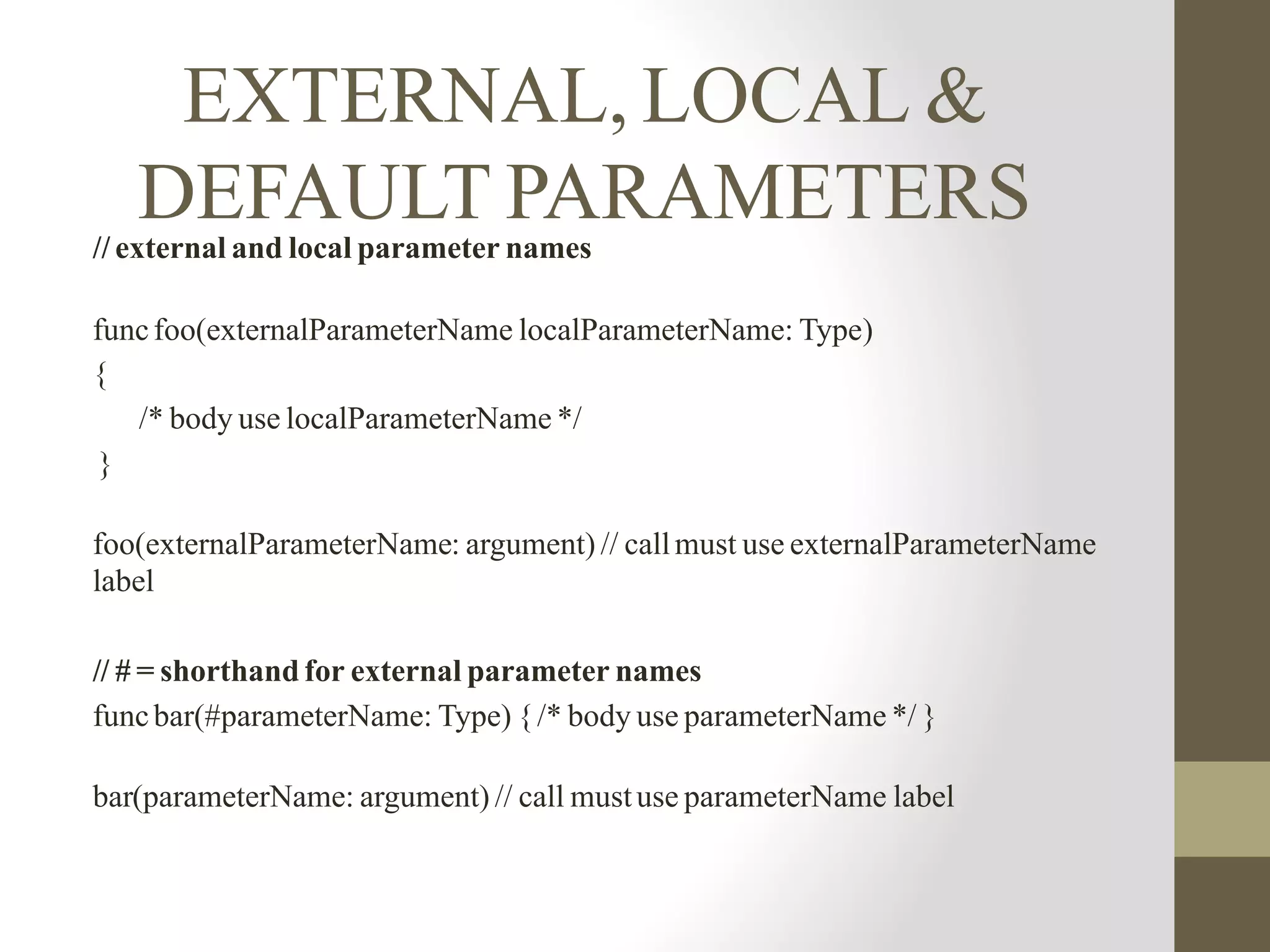 EXTERNAL, LOCAL &
DEFAULT PARAMETERS// external and local parameter names
funcfoo(externalParameterName localParameterName: Type)
{
/* body use localParameterName */
}
foo(externalParameterName: argument) // callmust use externalParameterName
label
// # = shorthand for external parameter names
funcbar(#parameterName: Type) {/* body use parameterName */ }
bar(parameterName: argument) // call mustuse parameterName label
 