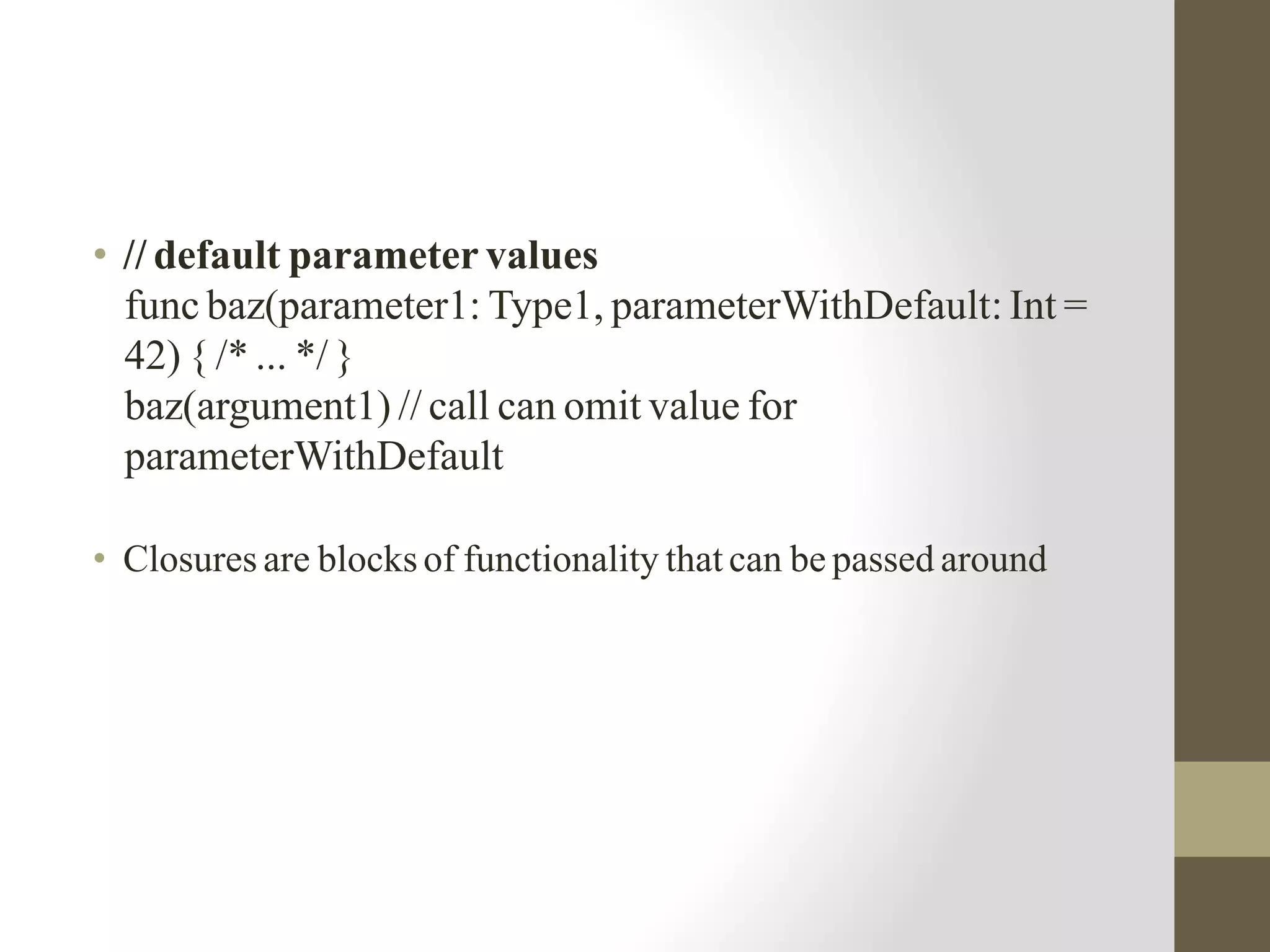 • // default parameter values
func baz(parameter1: Type1, parameterWithDefault: Int =
42) { /* ... */ }
baz(argument1) // call can omit value for
parameterWithDefault
• Closures are blocks of functionality that can be passed around
 
