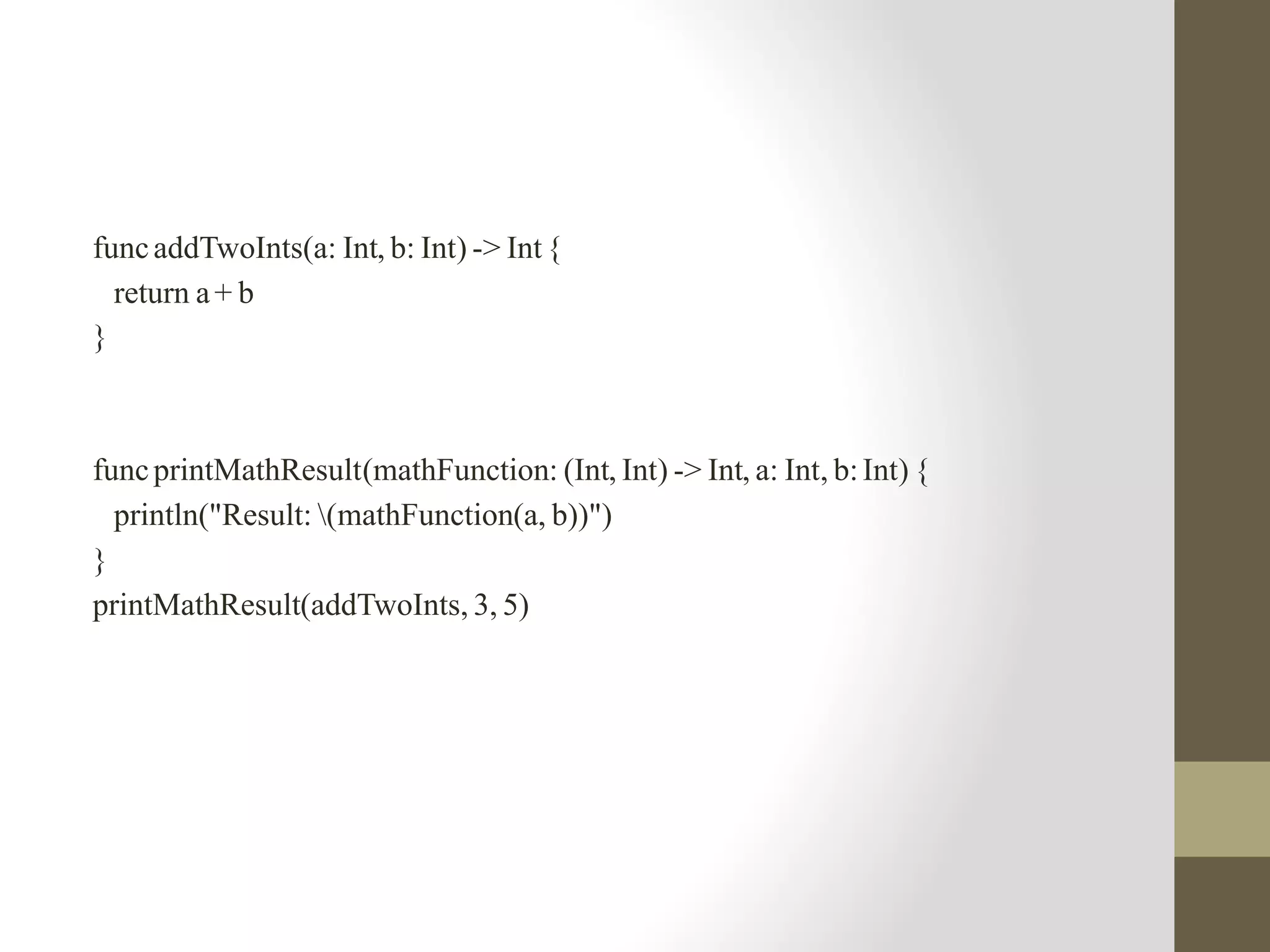 funcaddTwoInts(a: Int, b: Int) -> Int{
return a+ b
}
funcprintMathResult(mathFunction: (Int, Int) -> Int, a: Int, b:Int) {
println("Result: (mathFunction(a, b))")
}
printMathResult(addTwoInts, 3, 5)
 