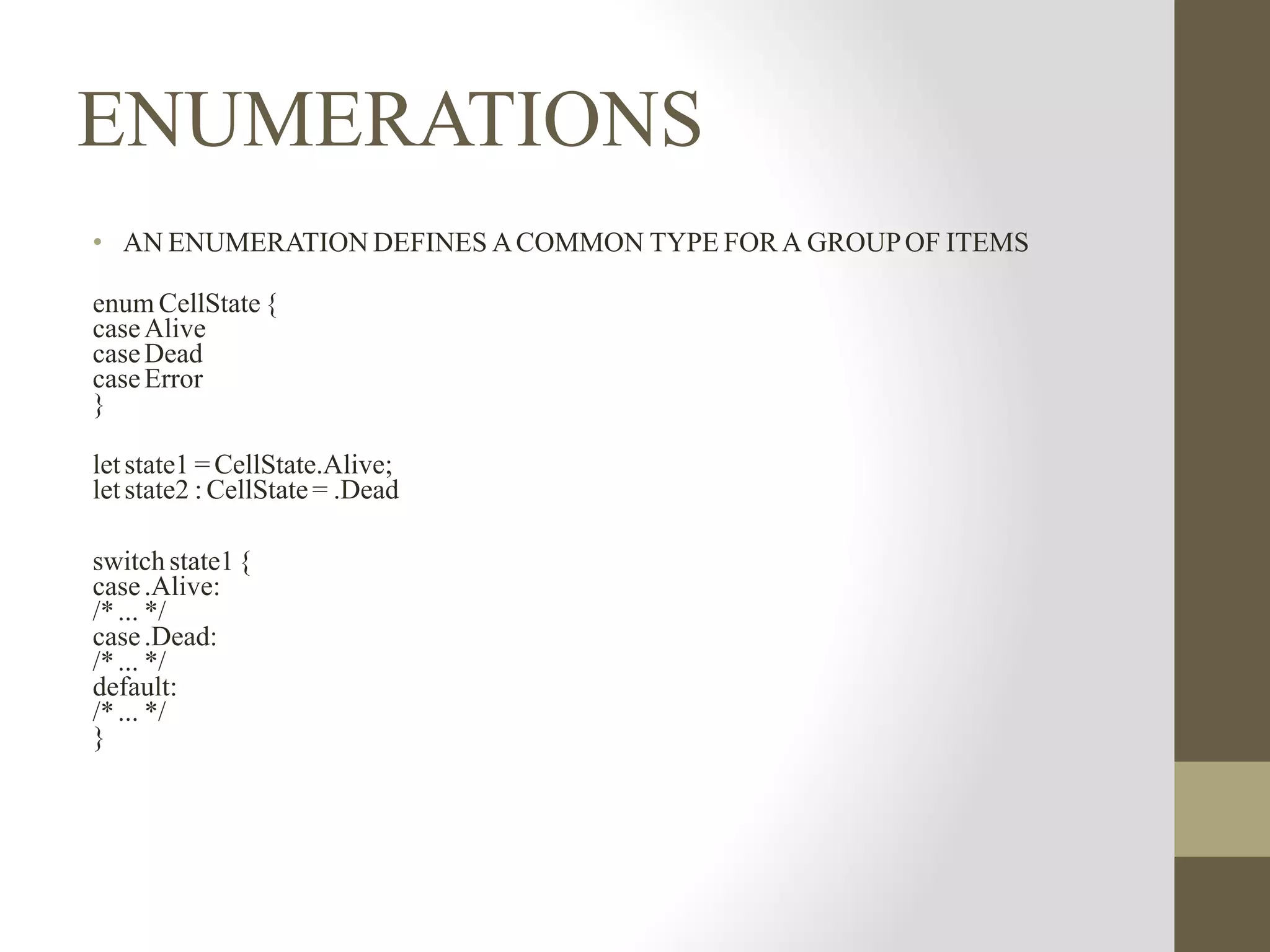 ENUMERATIONS
• AN ENUMERATION DEFINES ACOMMON TYPE FOR A GROUPOF ITEMS
enum CellState {
caseAlive
caseDead
caseError
}
letstate1 = CellState.Alive;
letstate2 : CellState = .Dead
switch state1{
case.Alive:
/*... */
case.Dead:
/*... */
default:
/*... */
}
 