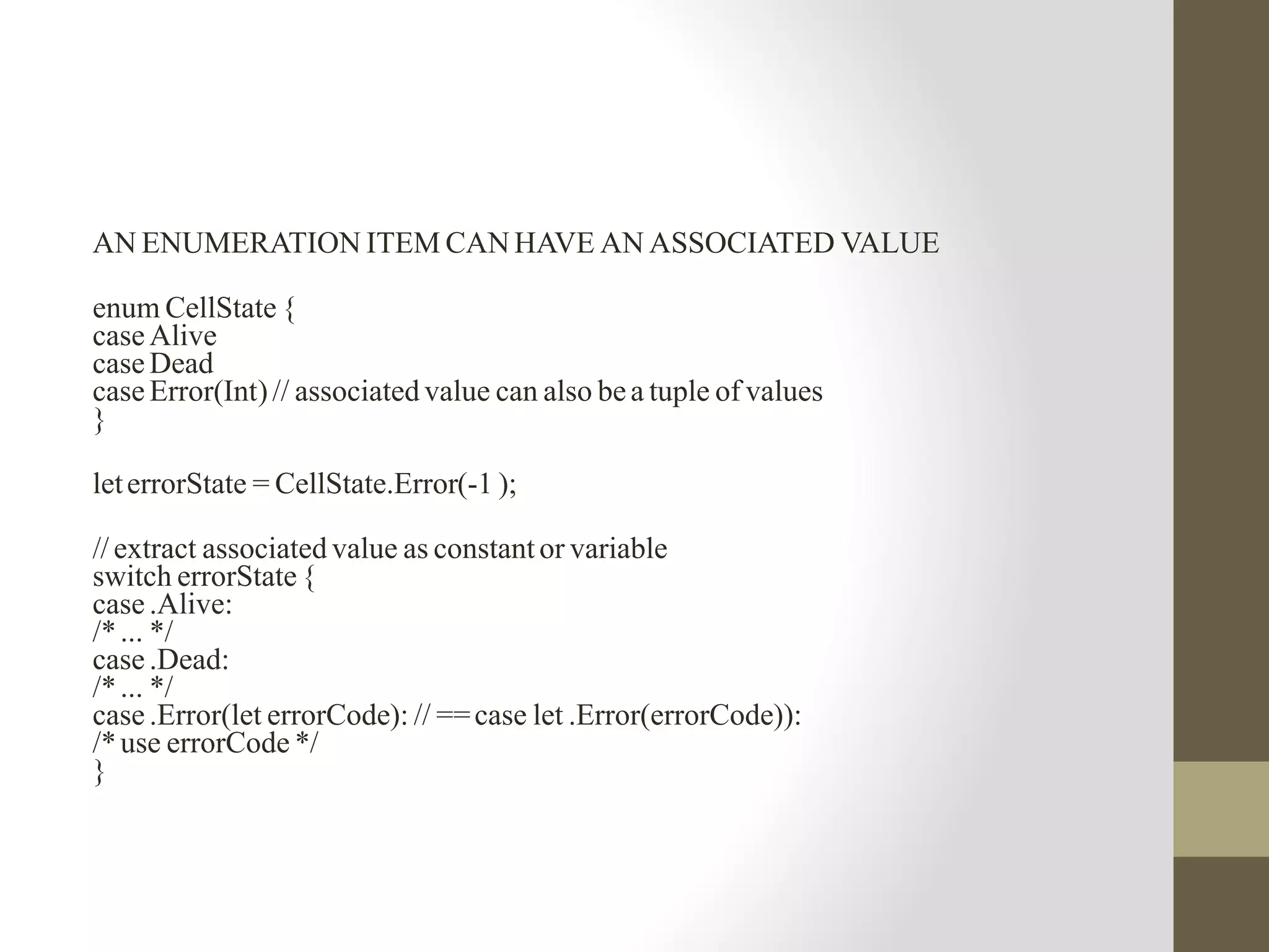 AN ENUMERATION ITEM CAN HAVE AN ASSOCIATED VALUE
enum CellState {
case Alive
case Dead
case Error(Int)// associated value can also bea tuple of values
}
leterrorState = CellState.Error(-1 );
// extract associated value as constantor variable
switch errorState {
case .Alive:
/*... */
case .Dead:
/*... */
case .Error(let errorCode): // ==case let .Error(errorCode)):
/*use errorCode */
}
 