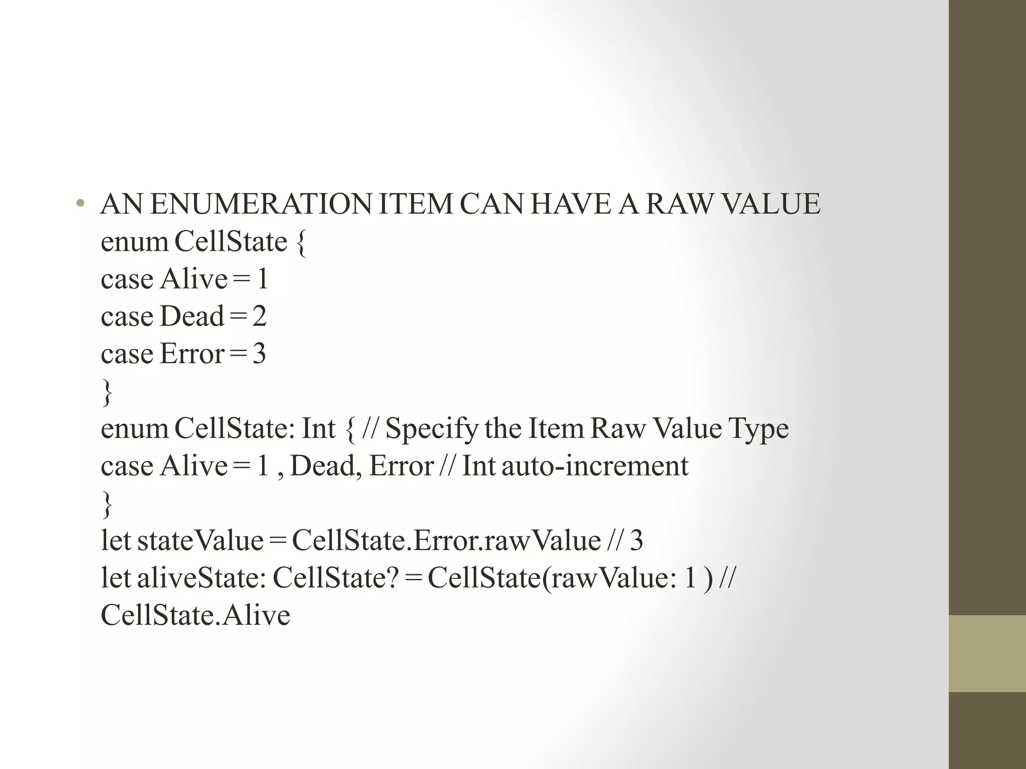 • AN ENUMERATION ITEM CAN HAVE A RAW VALUE
enum CellState {
case Alive = 1
case Dead = 2
case Error = 3
}
enum CellState: Int { // Specify the Item Raw Value Type
case Alive = 1 , Dead, Error // Int auto-increment
}
let stateValue = CellState.Error.rawValue // 3
let aliveState: CellState? = CellState(rawValue: 1 ) //
CellState.Alive
 