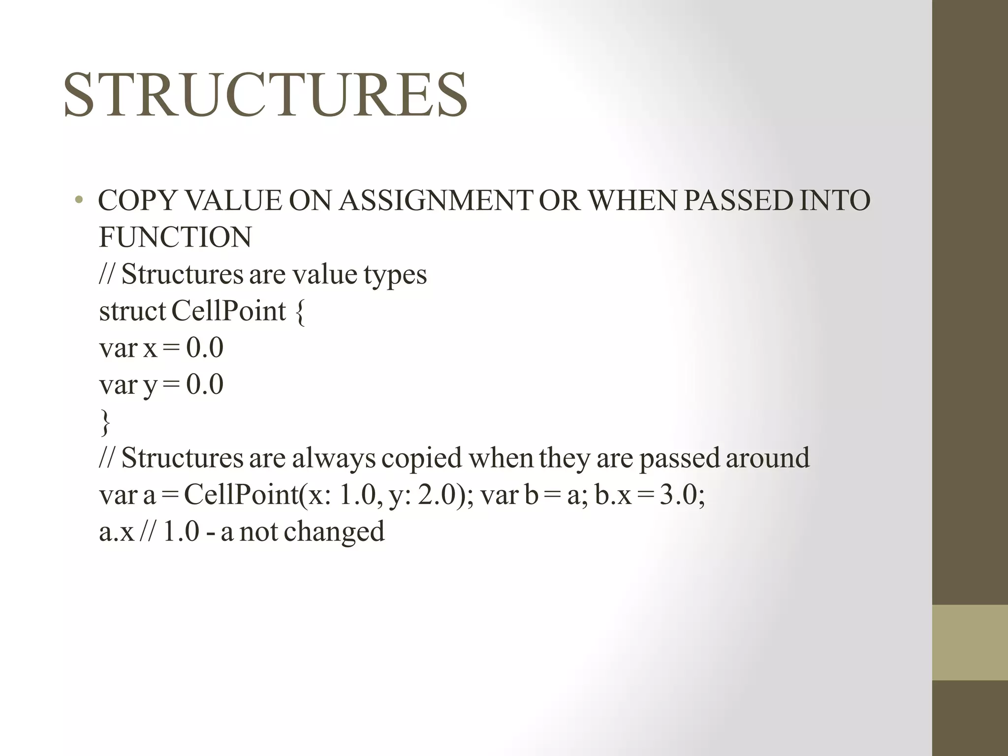 STRUCTURES
• COPY VALUE ON ASSIGNMENTOR WHEN PASSED INTO
FUNCTION
// Structures are value types
struct CellPoint {
var x = 0.0
var y = 0.0
}
// Structures are always copied whenthey are passed around
var a = CellPoint(x: 1.0, y: 2.0); var b = a; b.x = 3.0;
a.x // 1.0 - a not changed
 