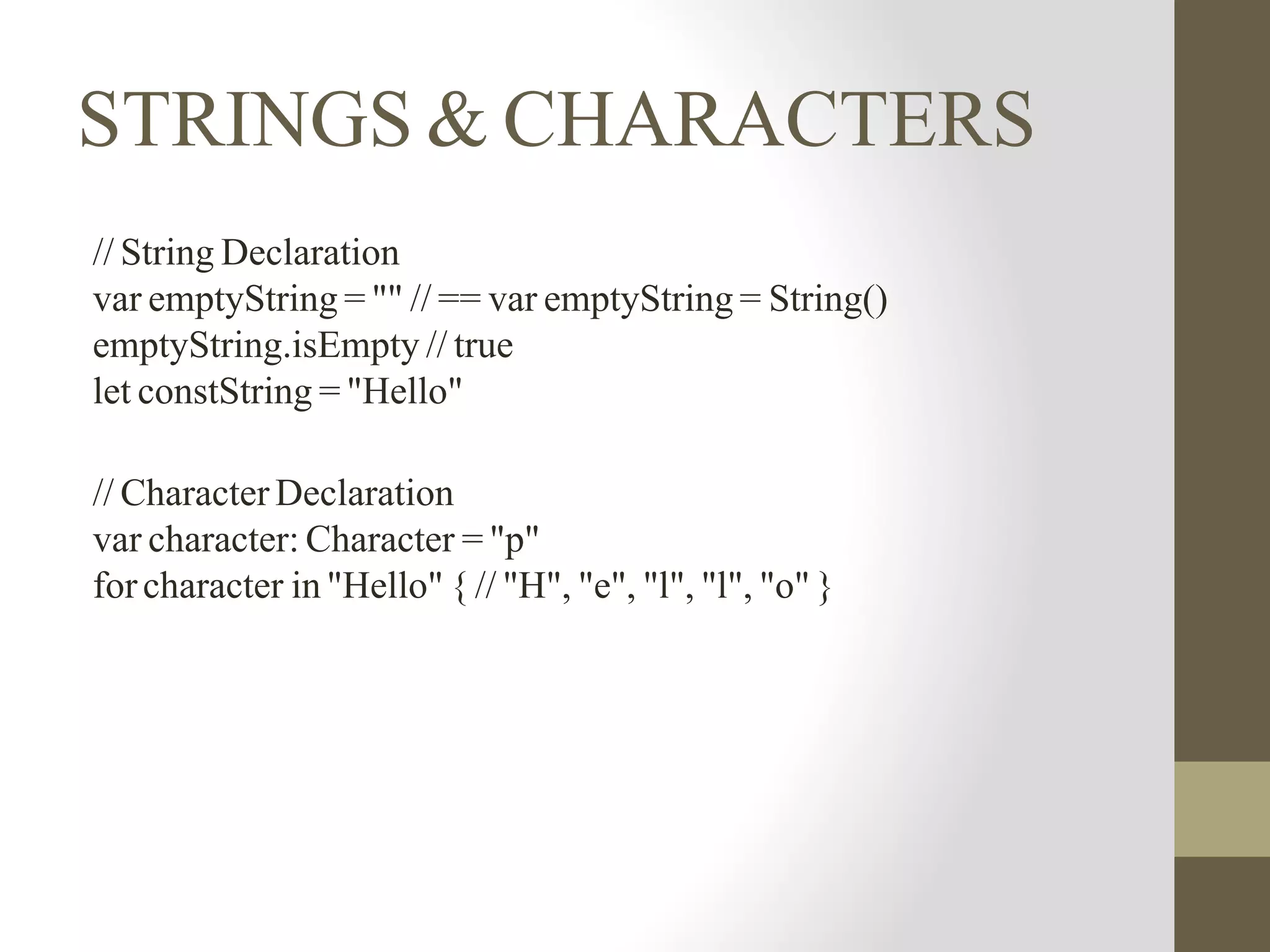 STRINGS & CHARACTERS
// String Declaration
var emptyString = "" // == var emptyString = String()
emptyString.isEmpty // true
let constString = "Hello"
// Character Declaration
var character: Character = "p"
forcharacter in "Hello" { // "H", "e", "l", "l", "o" }
 