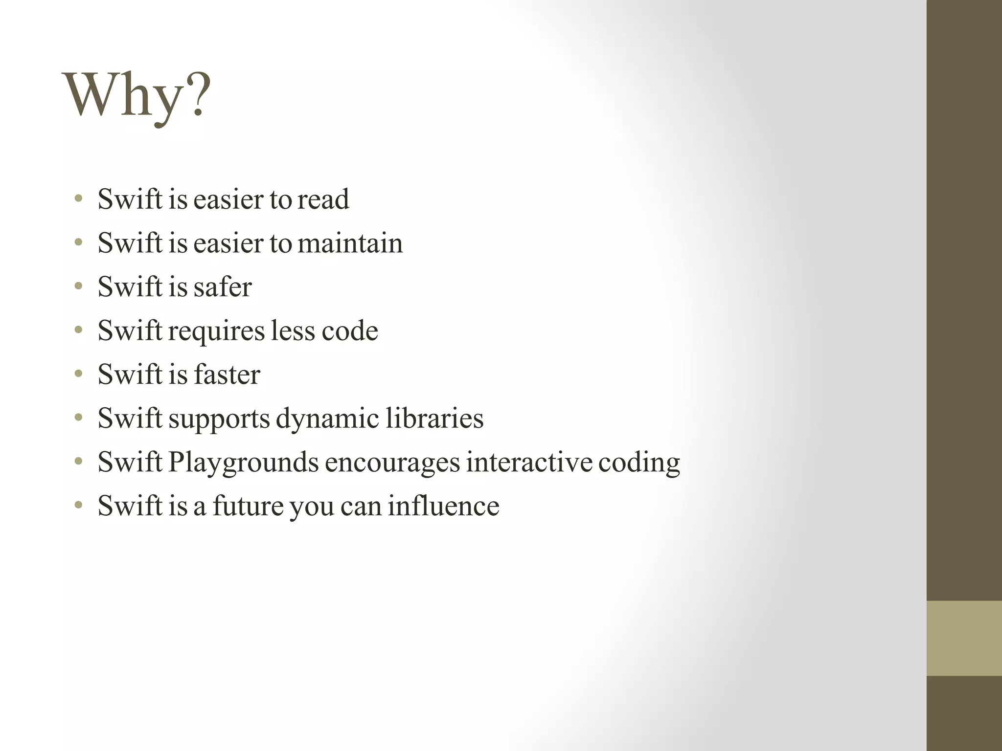 Why?
• Swift is easier to read
• Swift is easier to maintain
• Swift is safer
• Swift requires less code
• Swift is faster
• Swift supports dynamic libraries
• Swift Playgrounds encourages interactive coding
• Swift is a future you can influence
 