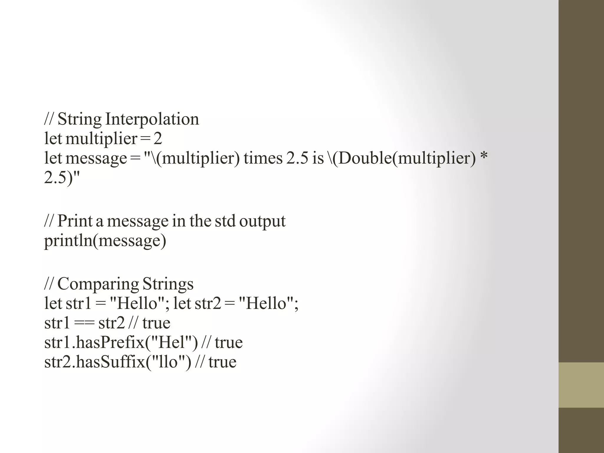 // String Interpolation
let multiplier = 2
let message = "(multiplier) times 2.5 is (Double(multiplier) *
2.5)"
// Print a message in the std output
println(message)
// Comparing Strings
let str1 = "Hello"; let str2 = "Hello";
str1 == str2 // true
str1.hasPrefix("Hel") // true
str2.hasSuffix("llo") // true
 