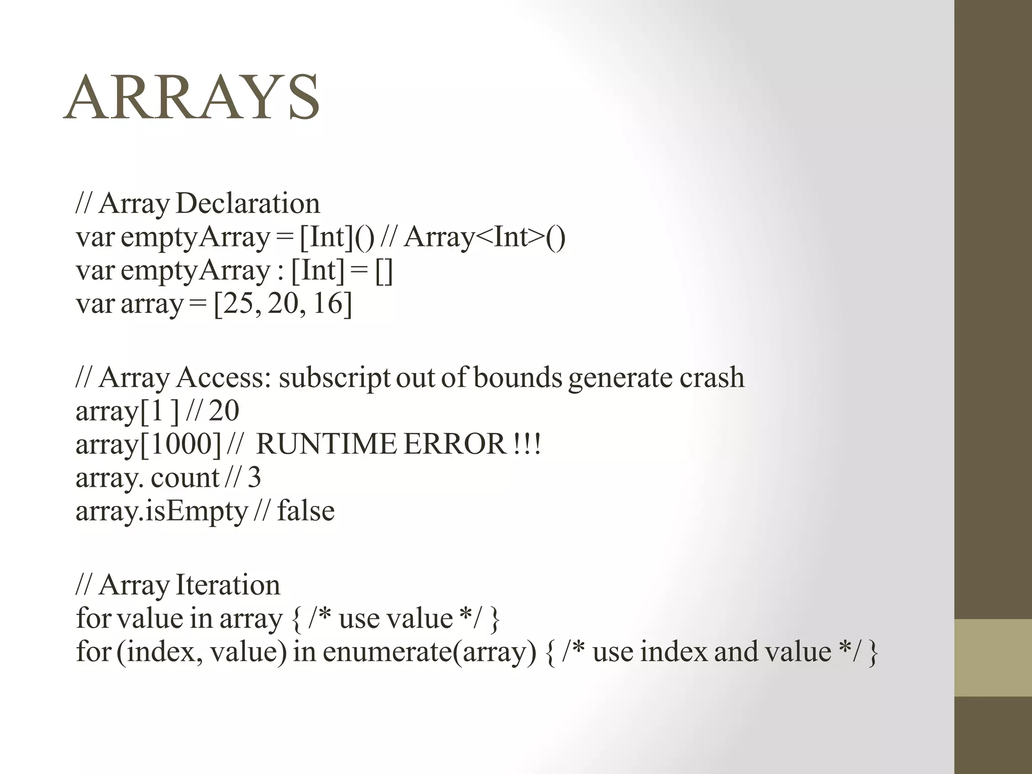 ARRAYS
// Array Declaration
var emptyArray = [Int]() // Array<Int>()
var emptyArray : [Int] = []
var array = [25, 20, 16]
// Array Access: subscript out of boundsgenerate crash
array[1 ] // 20
array[1000]// RUNTIME ERROR !!!
array. count // 3
array.isEmpty // false
// Array Iteration
forvalue in array { /* use value*/ }
for(index, value) in enumerate(array) { /* use index and value */ }
 