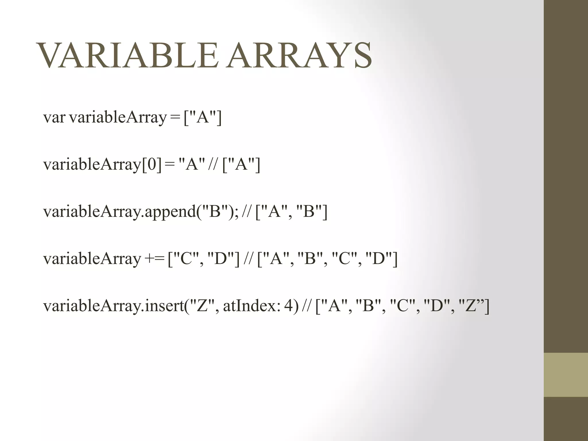 VARIABLE ARRAYS
var variableArray = ["A"]
variableArray[0]= "A" // ["A"]
variableArray.append("B"); // ["A", "B"]
variableArray += ["C", "D"] // ["A", "B", "C", "D"]
variableArray.insert("Z", atIndex: 4) // ["A", "B", "C", "D", "Z”]
 