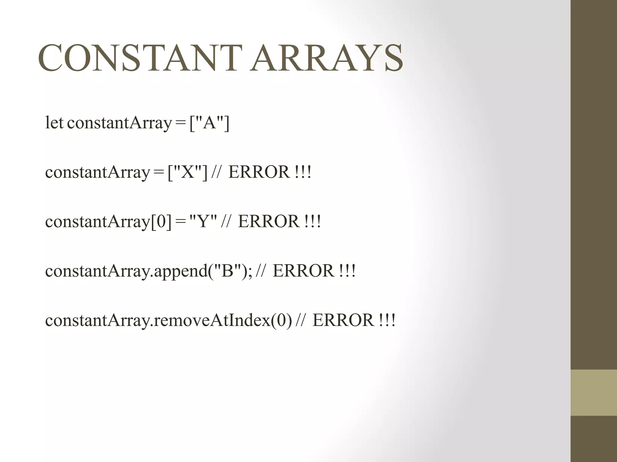 CONSTANT ARRAYS
let constantArray = ["A"]
constantArray = ["X"] // ERROR !!!
constantArray[0] = "Y" // ERROR !!!
constantArray.append("B"); // ERROR !!!
constantArray.removeAtIndex(0) // ERROR !!!
 