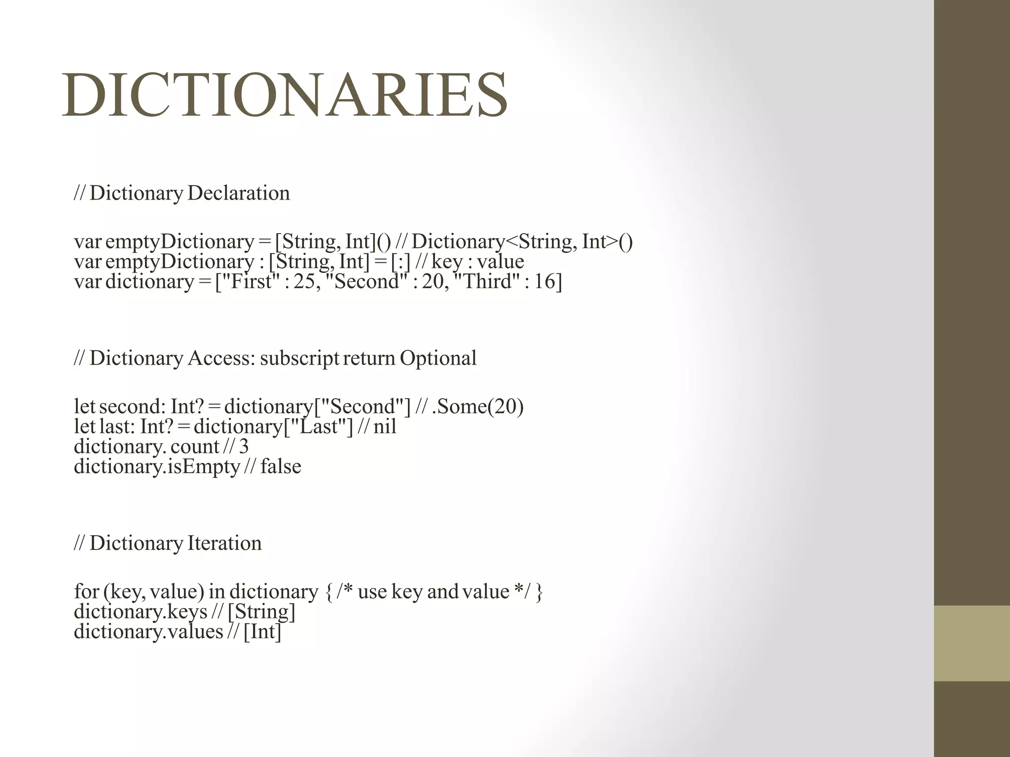 DICTIONARIES
// Dictionary Declaration
var emptyDictionary = [String, Int]() // Dictionary<String, Int>()
var emptyDictionary : [String, Int] = [:] // key : value
var dictionary = ["First" : 25, "Second" : 20, "Third" : 16]
// Dictionary Access: subscript return Optional
letsecond: Int? = dictionary["Second"] // .Some(20)
letlast: Int? = dictionary["Last"] // nil
dictionary.count // 3
dictionary.isEmpty// false
// Dictionary Iteration
for (key,value) in dictionary {/* use key andvalue */ }
dictionary.keys // [String]
dictionary.values // [Int]
 