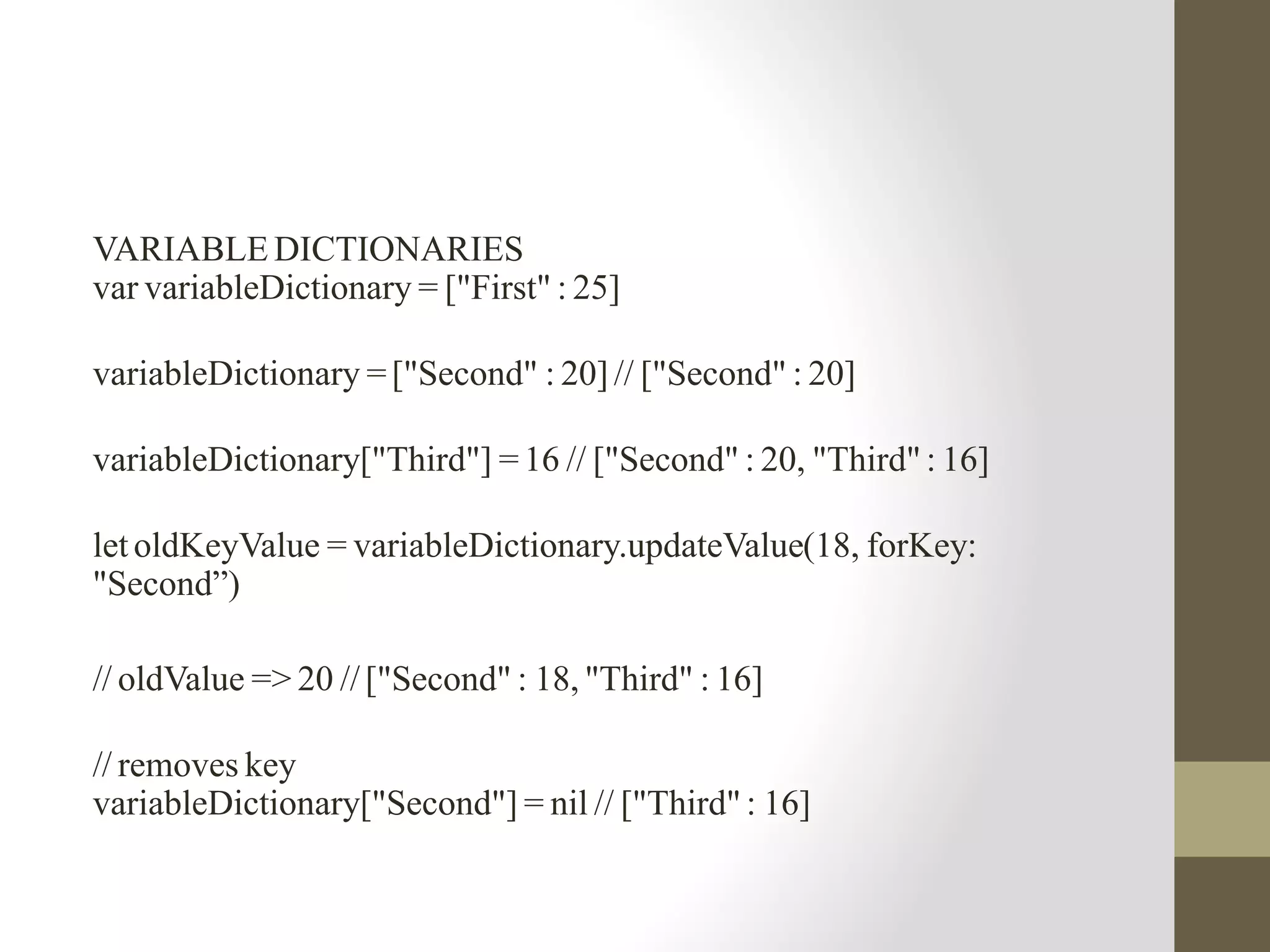 VARIABLE DICTIONARIES
var variableDictionary = ["First" : 25]
variableDictionary =["Second" : 20] // ["Second" : 20]
variableDictionary["Third"] =16 // ["Second" : 20, "Third" : 16]
let oldKeyValue = variableDictionary.updateValue(18, forKey:
"Second”)
// oldValue => 20 //["Second" : 18, "Third" : 16]
// removes key
variableDictionary["Second"] = nil // ["Third" : 16]
 