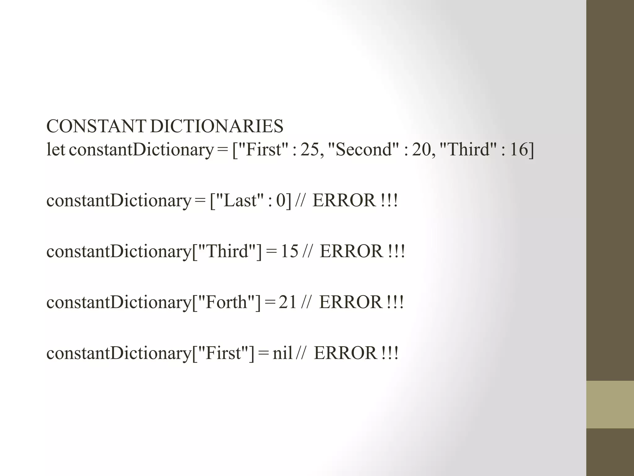 CONSTANT DICTIONARIES
let constantDictionary = ["First" : 25, "Second" : 20, "Third" : 16]
constantDictionary = ["Last" : 0] // ERROR !!!
constantDictionary["Third"] = 15 // ERROR !!!
constantDictionary["Forth"] = 21 // ERROR !!!
constantDictionary["First"] = nil // ERROR !!!
 