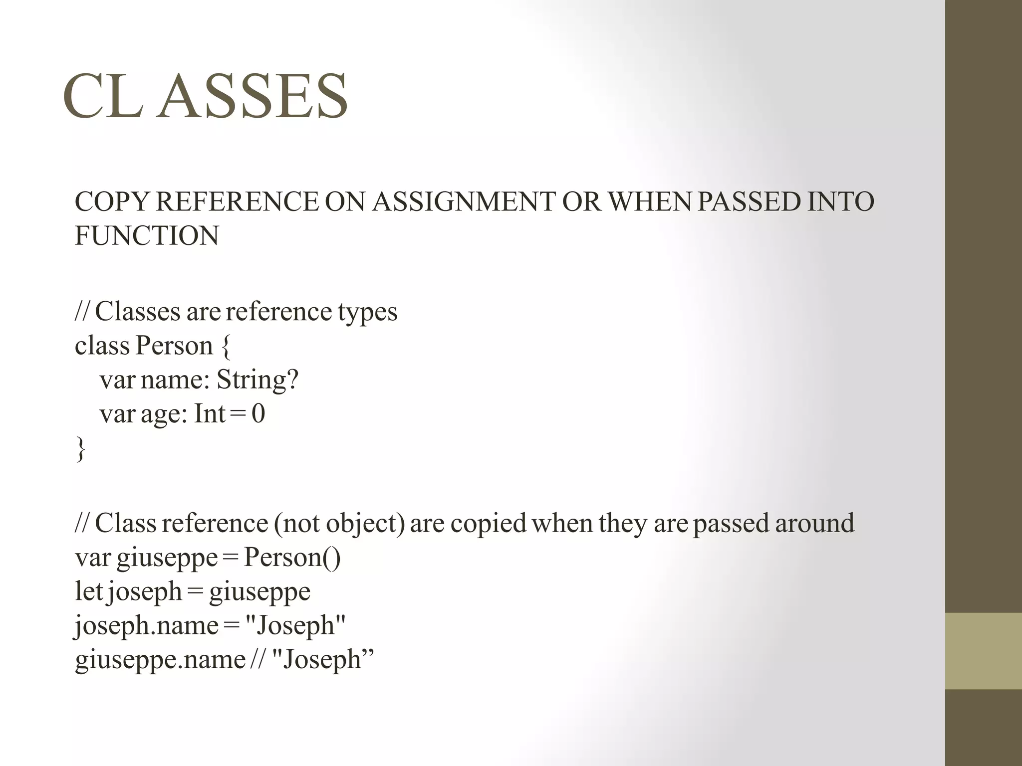 CL ASSES
COPY REFERENCE ON ASSIGNMENT OR WHEN PASSED INTO
FUNCTION
//Classes are reference types
class Person {
var name: String?
var age: Int = 0
}
// Class reference (not object) are copied when they are passed around
var giuseppe = Person()
let joseph = giuseppe
joseph.name = "Joseph"
giuseppe.name// "Joseph”
 