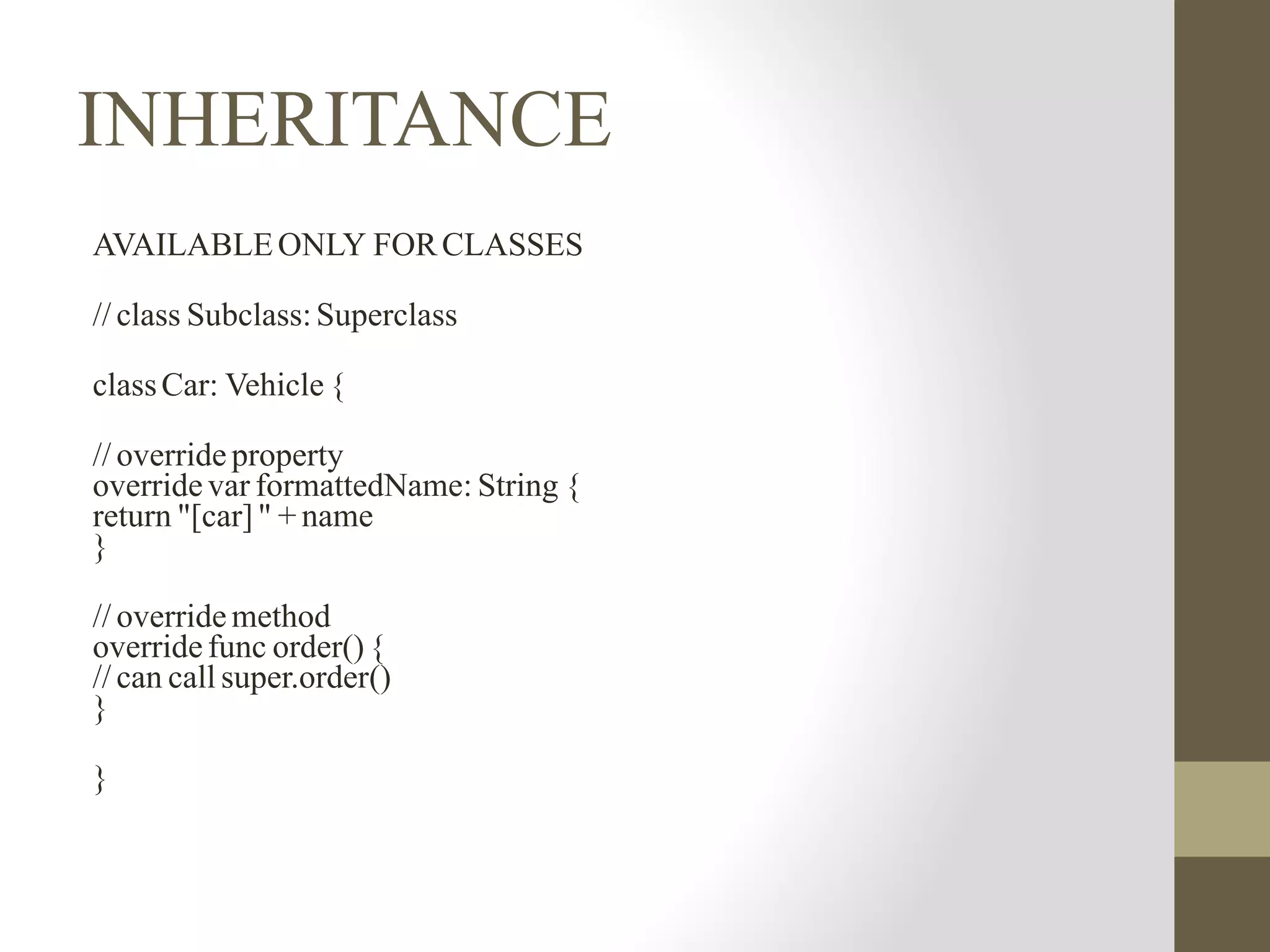 INHERITANCE
AVAILABLEONLY FORCLASSES
// class Subclass:Superclass
classCar: Vehicle {
// override property
override var formattedName: String {
return "[car]" + name
}
// override method
override func order(){
// can call super.order()
}
}
 