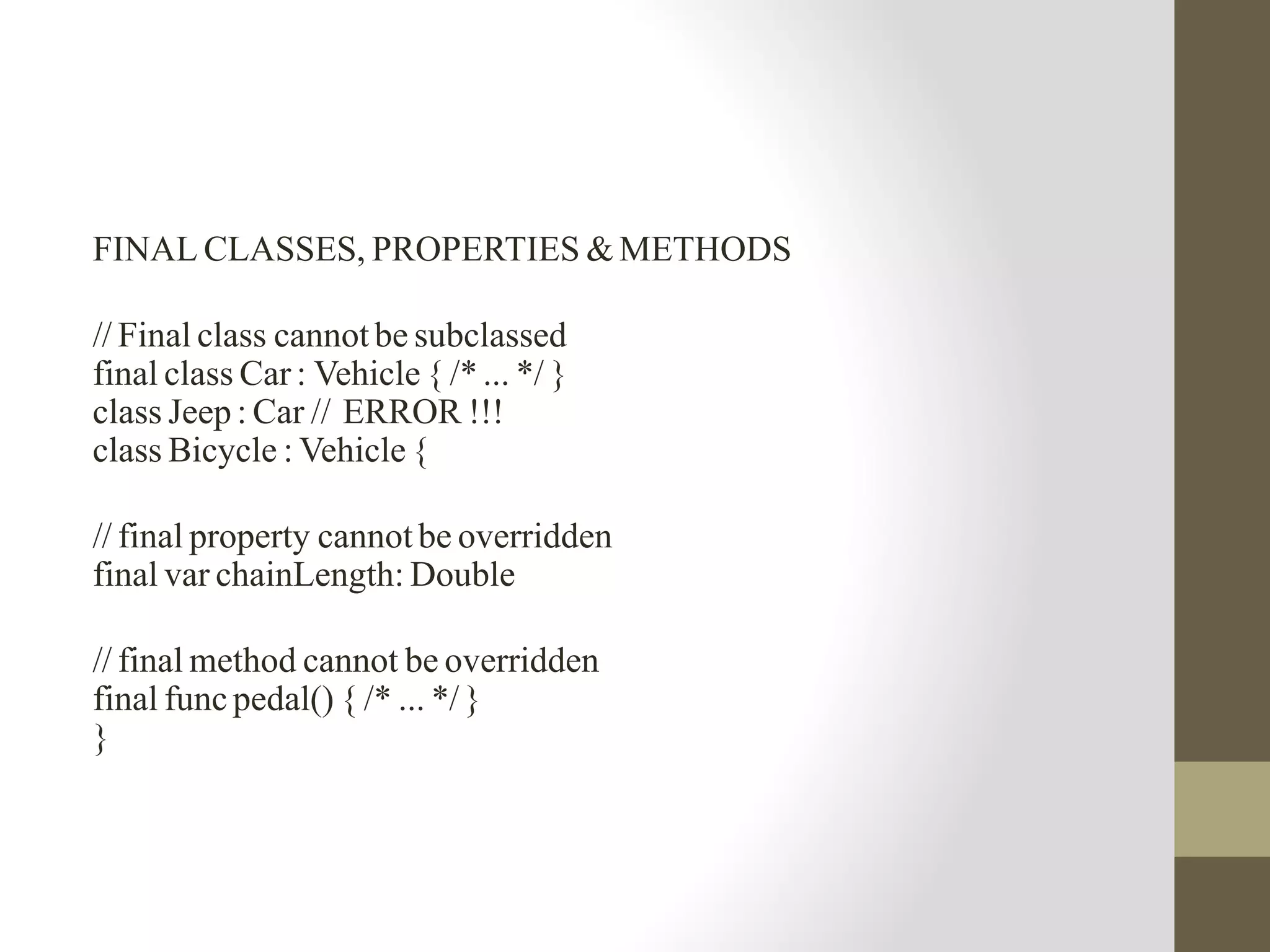 FINAL CLASSES, PROPERTIES & METHODS
// Final class cannot be subclassed
final class Car : Vehicle { /* ... */ }
class Jeep : Car // ERROR !!!
class Bicycle : Vehicle {
// final property cannot be overridden
final var chainLength: Double
// final method cannot be overridden
final func pedal() { /* ... */}
}
 