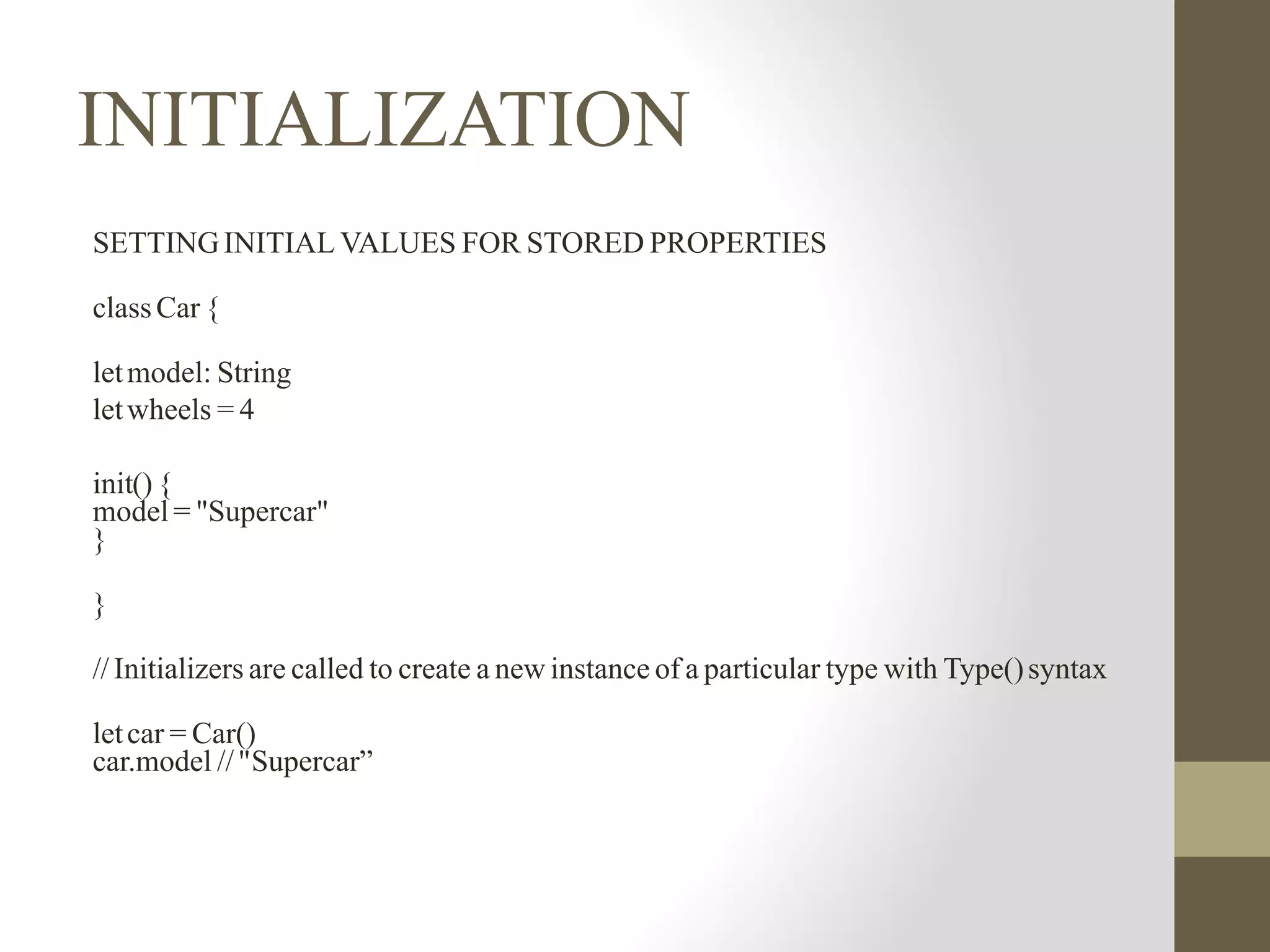 INITIALIZATION
SETTINGINITIAL VALUES FOR STORED PROPERTIES
classCar {
letmodel: String
letwheels = 4
init() {
model = "Supercar"
}
}
// Initializers are called to create a new instance of a particular type with Type()syntax
letcar = Car()
car.model //"Supercar”
 