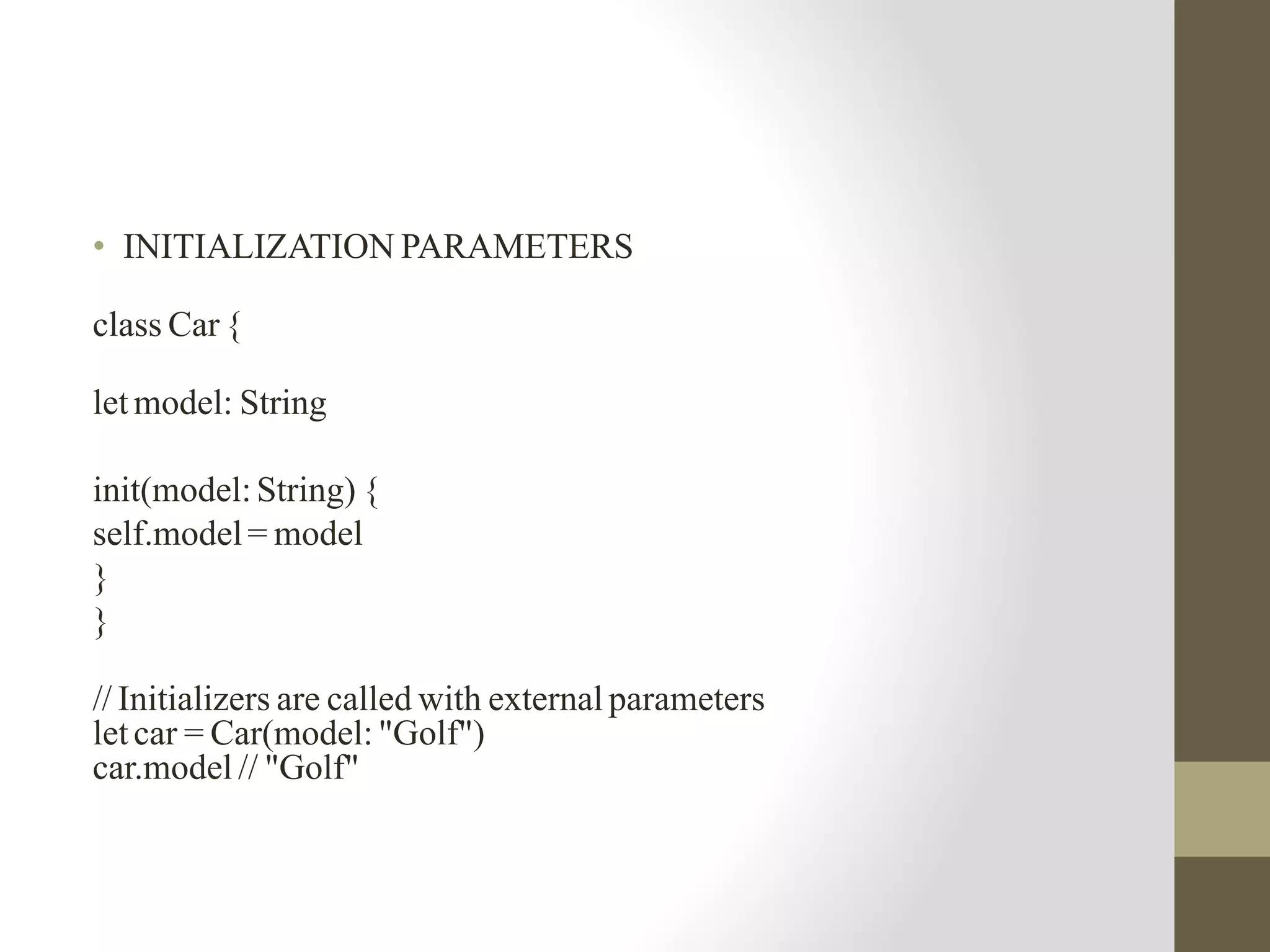 • INITIALIZATION PARAMETERS
class Car {
let model: String
init(model: String) {
self.model= model
}
}
// Initializers are called with external parameters
let car = Car(model: "Golf")
car.model // "Golf"
 